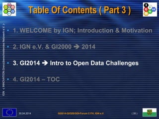 GI2014-GI/GIS/GDI-Forum © FH, IGN e.V.
IGN-(INNOVATION.GrenzüberschreitendesNetzwerke.V.)-
Table Of Contents ( Part 3 )
• 1. WELCOME by IGN; Introduction & Motivation
• 2. IGN e.V. & GI2000  2014
• 3. GI2014  Intro to Open Data Challenges
• 4. GI2014 – TOC
30.04.2014 ( 35 )
 