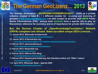 GI2014-GI/GIS/GDI-Forum © FH, IGN e.V.
IGN-(INNOVATION.GrenzüberschreitendesNetzwerke.V.)-
The German GeoLizenz… 2013
• The German Association „GEOINORMATIONSWIRTSCHAFT“ (GIW) as a private
initiative created in total 9 ( ! ) different models for re-using and licencing of
geodata [ http://www.geolizenz.org ] as pilot project to provide until 2016 Public
Sector Informationen (PSI), among them GeoData have a special role to play as
thecommon reference for economy and is of importance for private GEO Industry !
• But, the German Chapter of „OpenKnowledgeFoundation“ Network
(OKFN) complaint and refused these so-called unique GEO-Licences…
• 11. Januar 2013: Wikimedia Urheberrecht:
– [ Zwei neue Open Data-Lizenzen aus dem Innenministerium ]
• 12. Januar 2013: E-Demokratie.org:
– [ Open Data Lizenzmodell des BMI führt zur “inhaltlichen Entwertung des Begriffes Open Data” ]
• 2. Februar 2013: openeverything.eu:
– [ Weiter Unklarheiten beim GovData Portal Deutschland ]
• 5. Februar 2013: Netzpolitik.org:
– [ Kein Open Data-Portal im Bund ]
• 6. Februar 2013: Offenes Köln Blog:
– [ Zur GovData Plattform von Bund und Ländern ]
• 7. Februar 2013: Gemeinsame Erklärung: Den Standard endlich auf “Offen” setzen!
– [ http://not-your-govdata.de ]
• 1./2. April 2014: Effizienter Staat – Agenda 2020
– [ http://www.EffizienterStaat.eu/Kongress ]
30.04.2014 ( 36 )
 