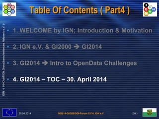 GI2014-GI/GIS/GDI-Forum © FH, IGN e.V.
IGN-(INNOVATION.GrenzüberschreitendesNetzwerke.V.)-
Table Of Contents ( Part4 )
• 1. WELCOME by IGN; Introduction & Motivation
• 2. IGN e.V. & GI2000  GI2014
• 3. GI2014  Intro to OpenData Challenges
• 4. GI2014 – TOC – 30. April 2014
30.04.2014 ( 39 )
 