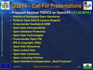 GI2014-GI/GIS/GDI-Forum © FH, IGN e.V.
IGN-(INNOVATION.GrenzüberschreitendesNetzwerke.V.)-
GI2014 – Call For Presentations
• – Proposed Seminar TOPICS as OpenCFP ( 01.02.2014 )
– History of Geospatial Open Standards
– Political Open Data & Licence Support
– Cross-border GeoData & OSM
– Open Data Interoperability
– Open Database Protection
– Open Data Technologies
– Cross-border Open PSI
– IPR & Copyright, ODbL
– Open Data Resources
– Open Linked Data
– Open Data Commons
– Open Licensing Policies
– Open Data/Service/Application „Best Practices“.
30.04.2014 ( 40 )
 