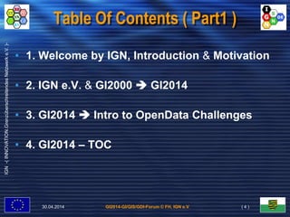 GI2014-GI/GIS/GDI-Forum © FH, IGN e.V.
IGN-(INNOVATION.GrenzüberschreitendesNetzwerke.V.)-
Table Of Contents ( Part1 )
• 1. Welcome by IGN, Introduction & Motivation
• 2. IGN e.V. & GI2000  GI2014
• 3. GI2014  Intro to OpenData Challenges
• 4. GI2014 – TOC
30.04.2014 ( 4 )
 