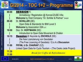 GI2014-GI/GIS/GDI-Forum © FH, IGN e.V.
IGN-(INNOVATION.GrenzüberschreitendesNetzwerke.V.)-
GI2014 – TOC 1+2 – Programme
30.04.2014 ( 41 )
09:00
|
|
09:45
|
|
10:00
|
SESSION 1:
Anmeldung / Registration @ Konrad-ZUSE-Villa
Welcome by Host Company “Dr. Schiller & Partner” GmbH
Dr. SCHILLER (DE):
Open Data & Standards for BIM Level 3
Welcome by Association IGN e.V.
Doz. Dr. HOFFMANN (DE):
Introduction to Open Data Movement & Challen
10:15
|
|
11:00
|
Session 2: Keynote by ZSCHEILE (DE):
Die freie Lizenzierung von Geodaten
(The Free Licencing of Geodata) / Q & A & Discussion
FRYML & Dr. CHARVAT (CZ):
Linked Open Data for Cyclo Tourism – (The Cesko Jede Project)
11:30
11:50
Break for Coffee & Refreshments
 