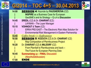 GI2014-GI/GIS/GDI-Forum © FH, IGN e.V.
IGN-(INNOVATION.GrenzüberschreitendesNetzwerke.V.)-
GI2014 – TOC 4+5 – 30.04.2013
14:00
|
|
SESSION 4: Keynote by FAUGNEROVA (CZ):
INSPIRE as a Business Case for European
GeoSME’s and its Strategy – Q & A & Discussion
14:45
|
15:15
|
|
SREDL (CZ) & Dr. CHARVAT (CZ):
LAYMAN – The Layer Manager
VOHNOUT & Team (CZ):
ERRA PRD EAST – The Electronic Risk Atlas Solution for
Environmental Risk Management in Eastern Partnership
15:45
16:00
|
16:20
|
|
16:45
|
17:00
Coffee break <> Kaffeepause
SESSION 5: KOZUCH (CZ) & Dr. CHARVAT (CZ)
Map Composition of Plan4business Project
Dr. CHARVAT (CZ) & MILDORF (CZ)
From Plan4all to Plan4business and back –
The Future for European Planning Data
Summarizing up – FINAL Discussion
(Abschlußdiskussion)
ENDE
( 43 )
 