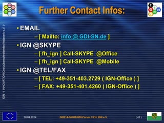 GI2014-GI/GIS/GDI-Forum © FH, IGN e.V.
IGN-(INNOVATION.GrenzüberschreitendesNetzwerke.V.)-
Further Contact Infos:
• EMAIL
– [ Mailto: info @ GDI-SN.de ]
• IGN @SKYPE
– [ fh_ign ] Call-SKYPE @Office
– [ fh_ign ] Call-SKYPE @Mobile
• IGN @TEL/FAX
– [ TEL: +49-351-403.2729 ( IGN-Office ) ]
– [ FAX: +49-351-401.4260 ( IGN-Office ) ]
30.04.2014 ( 45 )
 