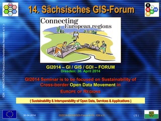 IGN-(INNOVATION.GrenzüberschreitendesNetzwerke.V.)-
GI2014-GI/GIS/GDI-Forum © FH, IGN e.V.
14. Sächsisches GIS-Forum
( Sustainability & Interoperability of Open Data, Services & Applications )
GI2014 – GI / GIS / GDI – FORUM
Dresden: 30. April 2014
GI2014 Seminar is to be focused on Sustainability of
Cross-border Open Data Movement in
EUROPE OF REGIONS
30.04.2014 ( 5 )
 