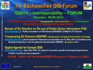 GI2014-GI/GIS/GDI-Forum © FH, IGN e.V.
IGN-(INNOVATION.GrenzüberschreitendesNetzwerke.V.)-
14. Sächsisches GIS-Forum
GI2014 – Interoperability – FORUM
Dresden: 30.04.2014
The GI2014 to be focused on transparent, interoperable and cross-border
Sustainability, & Interoperability Applications
Review of EU Directive on Re-use of Public Sector Information (PSI)
[ EU-ePSI-Platform ] – Public Consultation on PSI Directive (2003/98/EC (COM(2011) 877) Review
Transposing EU Directive INSPIRE (Infrastructure of Spatial Information in Europe)
[ Richtlinie 2007/2/EG ] des Europäischen Parlaments und des Rates vom 14. März 2007 zur Schaffung einer
Geodateninfrastruktur in der Europäischen Gemeinschaft ( INSPIRE )  updated in 2013 !
Digital Agenda for Europe 2020
[ EC-COM(2011) 882 ] – Open Data COM - An engine for innovation, growth and transparent governance
32 billion € growth per year prognosed !
GI2000 - GI2014  The GeoINSPIRE‘d Europe of Regions in 2020 !
30.04.2014 ( 6 )
 