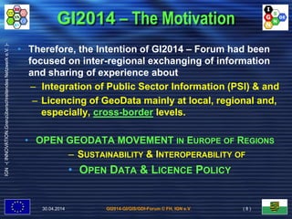 GI2014-GI/GIS/GDI-Forum © FH, IGN e.V.
IGN-(INNOVATION.GrenzüberschreitendesNetzwerke.V.)-
GI2014 – The Motivation
• Therefore, the Intention of GI2014 – Forum had been
focused on inter-regional exchanging of information
and sharing of experience about
– Integration of Public Sector Information (PSI) & and
– Licencing of GeoData mainly at local, regional and,
especially, cross-border levels.
• OPEN GEODATA MOVEMENT IN EUROPE OF REGIONS
– SUSTAINABILITY & INTEROPERABILITY OF
• OPEN DATA & LICENCE POLICY
30.04.2014 ( 8 )
 