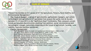 CLUB OF OSSIACH
“Ossiach Declaration on the uptake of ICT for Agriculture, Forestry, Rural Viability and
Environmental Management”
• The “Club of Ossiach”, a group of agriculturists, agribusiness managers, agriculture
technologists and agricultural ICT specialists from around the world, met at Ossiach
between 17-19 June 2013 at the “AgriFuture Days” Conference. They reviewed current
trends and possible discontinuities resulting from political, social, environmental and
technological changes, potentially impacting on the future of agriculture, farming, rural
viability, food and nutrition worldwide.
• Charter members are:
• Robin Bourgeois, Senior Foresight and Development Policies Expert, GFAR c/o FAO
• Ajit Maru, Senior Officer on Agricultural Research, GFAR c/o FAO, Italy
• Karel Charvat, WirelessInfo, Czech and former EFITA president
• Ehud Gelb, Samuel Neaman Institute for National Policy Research, Israel;
• Dieter Ott, Bundesverband der Deutschen Maschinenringe (BMR), Germany;
• Markus F. Hofreither, Agricultural University Vienna, Austria;
• Kyandoghere Kyamakya, Alpen Adria University, Austria;
• Alphons Claessens, NIT Holding – Limited, Netherland;
• Alfred Pitterle, University of Natural Resources and Life Sciences, Vienna;
• Walter H. Mayer, CEO, PROGIS Software GmbH, Villach, Austria
 