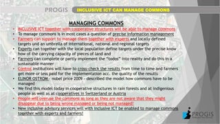 INCLUSIVE ICT CAN MANAGE COMMONS
MANAGING COMMONS
• INCLUSIVE ICT together with cooperative structures will be able to manage commons
• To manage commons is in most cases a question of precise information management
• Farmers can support to manage them together with experts and locally defined
targets und an umbrella of international, national and regional targets
• Experts can together with the local population define targets under the precise know
how of the carrying capacity of pieces of land and
• Farmers can complete or partly implement the “todos” into reality and do this in a
sustainable manner
• Control institutions will have to cross-check the results from time to time and farmers
get more or less paid for the implementation acc. the quality of the results
• ELINOR OSTROM – nobel price 2009 - described the model how commons have to be
managed
• We find this model today in cooperative structures in rain forests and at indigenious
people as well as at cooperatives in Switzerland or Austria
• People will overuse the commons as long as they are not aware that they might
disappear due to being wrong managed or being not managed!
• New inclusive advisory services will with inclusive ICT be enabled to manage commons
together with experts and farmers!
 
