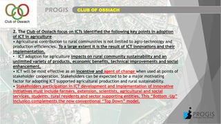CLUB OF OSSIACH
2. The Club of Ossiach focus on ICTs identified the following key points in adoption
of ICT in agriculture
• Agricultural contribution to rural communities is not limited to agro-technology and
production efficiencies. To a large extent it is the result of ICT innovations and their
implementation.
• ICT adoption for agriculture impacts on rural community sustainability and an
unlimited variety of products, economic benefits, technical improvements and social
enhancement.
• ICT will be most effective as an incentive and agent of change when used at points of
stakeholder cooperation. Stakeholders can be expected to be a major motivating
factor for adopting ICT supported agricultural production and rural sustainability.
• Stakeholders participation in ICT development and implementation of innovative
initiatives must include farmers, extension, scientists, agricultural and social
services, students, rural residents and sector supporting entities. This “Bottom –Up”
inclusion complements the now conventional “Top Down” model.
 