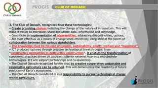 CLUB OF OSSIACH
3. The Club of Ossiach, recognized that these technologies:
• Create promising choices including the change of the nature of information. This will
make it easier to distribute, share and utilize data, information and knowledge.
• Contribute to implementation of opportunities, addressing discontinuities, options;
• Are most effectual as a means of change when effectively integrated at the points of
collaboration between the various stakeholders.
• The knowledge must be focused on people, sustainability, equity, welfare and “happiness”.
• ICT produces ruptures through creative technological breakthroughs: from
“constructive destruction to destructive construction”. It enables the transformation of
concurrent practices driven by tradition, ulterior external interests and obsolete
technologies. ICT will support partnerships and co-leadership.
• The Club of Ossiach recognized further that by creative cooperation sustainable and
responsible agriculture can be attained. This will demonstrate the feasibility of future
evolution of Earth’s ecosystems.
• The Club of Ossiach considered it as a responsibility to pursue technological change
within agriculture.
 