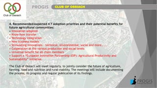4. Recommended/expected ICT Adoption priorities and their potential benefits for
future agricultural communities:
• Innovation adoption
• Know-how transfer
• Technology integration
• New business models
• Stimulating innovations – technical, environmental, social and more.....
• Cooperation at the various production and social levels
• Universal benefit for all chain members
• Support a “European Innovation Partnership (EIP): Agricultural Productivity and
Sustainability” initiative.
The Club of Ossiach will meet regularly, to jointly consider the future of agriculture,
farming, food and nutrition and rural viability. The meetings will include documenting
the process, its progress and regular publication of its findings.
CLUB OF OSSIACH
 