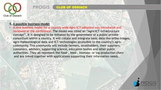 CLUB OF OSSIACH
5. A possible business-model
• A new business model for a country-wide Agro-ICT-adoption was introduced and
reviewed at the conference. The model was titled an “Agro-ICT-Infrastructure
concept”. It is designed to be initiated by the government or a public-private
consortium within a country. It will collate and integrate basic data like ortho-images,
agro-meteorological data and ICT-technologies accessible to the country’s agro-
community. This community will include farmers, smallholders, their suppliers,
customers, advisors, supporting science, education bodies and other public
authorities. They all represent the food-, feed-, biomass- or log-production chain
and are linked together with applications supporting their information needs.
 