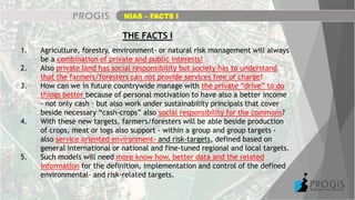 NIAS – FACTS I
THE FACTS I
1. Agriculture, forestry, environment- or natural risk management will always
be a combination of private and public interests!
2. Also private land has social responsibility but society has to understand
that the farmers/foresters can not provide services free of charge!
3. How can we in future countrywide manage with the private “drive” to do
things better because of personal motivation to have also a better income
- not only cash – but also work under sustainability principals that cover
beside necessary “cash-crops” also social responsibility for the commons?
4. With these new targets, farmers/foresters will be able beside production
of crops, meat or logs also support - within a group and group targets -
also service oriented environment- and risk-targets, defined based on
general international or national and fine-tuned regional and local targets.
5. Such models will need more know how, better data and the related
information for the definition, implementation and control of the defined
environmental- and risk-related targets.
 