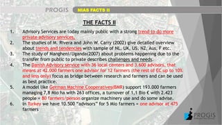 NIAS FACTS II
THE FACTS II
1. Advisory Services are today mainly public with a strong trend to do more
private advisory services.
2. The studies of M. Rivera and John W. Carry (2002) give detailed overview
about trends and tendencies with sample of NL, UK, US, NZ, Aus, F etc.
3. The study of Mangheni/Uganda(2007) about problems happening due to the
transfer from public to private describes challenges and needs.
4. The Danish Advisory service with 36 local centers and 3.600 advisors, that
means at 42.000 farmers one advisor for 12 farmers (the rest of EC up to 10%
and less only) focus as bridge between research and farmers and can be used
as best practice.
5. A model like German Machine Cooperatives(BMR) support 193.000 farmers
managing 7,8 Mio ha with 263 offices, a turnover of 1,1 Bio € with 2.423
people = 80 farmers/person organize machinery use and do some advise.
6. In Turkey we have 10.500 “advisors” for 5 Mio farmers = one advisor at 475
farmers
 