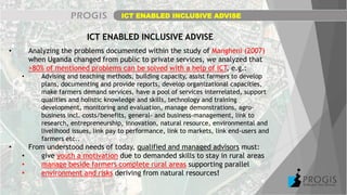 ICT ENABLED INCLUSIVE ADVISE
ICT ENABLED INCLUSIVE ADVISE
• Analyzing the problems documented within the study of Mangheni (2007)
when Uganda changed from public to private services, we analyzed that
>80% of mentioned problems can be solved with a help of ICT, e.g.:
• Advising and teaching methods, building capacity, assist farmers to develop
plans, documenting and provide reports, develop organizational capacities,
make farmers demand services, have a pool of services interrelated, support
qualities and holistic knowledge and skills, technology and training
development, monitoring and evaluation, manage demonstrations, agro-
business incl. costs/benefits, general- and business-management, link to
research, entrepreneurship, innovation, natural resource, environmental and
livelihood issues, link pay to performance, link to markets, link end-users and
farmers etc..
• From understood needs of today, qualified and managed advisors must:
• give youth a motivation due to demanded skills to stay in rural areas
• manage beside farmers complete rural areas supporting parallel
• environment and risks deriving from natural resources!
 