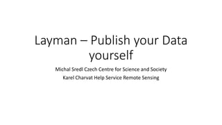 Layman – Publish your Data
yourself
Michal Sredl Czech Centre for Science and Society
Karel Charvat Help Service Remote Sensing
 