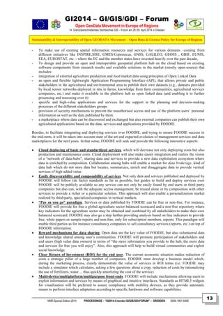 GI2014 – GI/GIS/GDI – Forum
Open GeoData Movement in Europe of Regions
14. Grenzüberschreitendes Sächsisches GIS – Forum am 29./30. April 2014 in Dresden
Sustainability & Interoperability of Open GEODATA Movement – Open Data & License Policy for Europe of Regions
NNR-Special-Edition-2014 PROCEEDINGS – “GI2014-X-border-GI/GIS/GDI-FORUM” – DRESDEN ISSN 1801-6480
13
- To make use of existing spatial information resources and services for various domains –coming from
different initiatives like INSPIRE,SISE, GMES/Copernicus, GNSS, GALILEO, GEOSS , GBIF, EUNIS,
EEA, EUROSTAT, etc. - where the EC and the member states have invested heavily over the past decade,
- To design and provide an open and interoperable geospatial platform hub on the cloud based on existing
software components from research results and available solutions in the market (mostly open-source) that
includes:
- integration of external agriculture production and food market data using principles of Open Linked Data
- an open and flexible lightweight Application Programming Interface (API), that allows private and public
stakeholders in the agricultural and environmental area to publish their own datasets (e.g., datasets provided
by local sensor networks deployed in situ in farms, knowledge from farm communities, agricultural services
companies, etc.) and make it available in the platform hub as open linked data (and enabling it to further
processing and reasoning over it)
- specific and high-value applications and services for the support in the planning and decision-making
processes of the different stakeholders groups
- provision of security mechanisms to prevent the unauthorised access and use of the platform users’ personal
information as well as the data published by them
- a marketplace where data can be discovered and exchanged but also external companies can publish their own
agricultural applications based on the data, services and applications provided by FOODIE.
Besides, to facilitate integrating and deploying services over FOODIE, and trying to assure FOODIE success in
the mid-term, it will be taken into account state of the art and expected evolution of management services and data
marketplaces for the next years. In that sense, FOODIE will seek and provide the following innovative aspects:
 Cloud deploying of basic and standardized services, which will decrease not only deploying costs but also
production and maintenance costs. Cloud deployment will also make easier integration and realize the vision
of a “network of data-hubs”, sharing data and services to provide a new data exploitation ecosystem where
data is enriched by composition. Collaboration among hubs will enable a market for data brokerage, kind of
data hub which do not store data but locates, summarizes, enrich and disaggregate data to provide vertical
services of high added value.
 Easily discoverability and composability of services. Not only data and services published and deployed by
FOODIE will follow (de facto) standards as far as possible, but guides to build and deploy services over
FOODIE will be publicly available so any service can not only be easily found by end users or third party
companies but also can, with the adequate access management, be reused alone or by composition with other
services to provide a richer or a particular solution. This approach will also enable a personalization market
realized by third-party, specialized companies in vertical markets.
 “Pay as you go” paradigm. Services or data published by FOODIE can be free or non-free. For instance,
FOODIE will provide for free a global agriculture sector balanced scorecard and a non-free repository where
key indicators for the agriculture sector may be obtained and combined by all stakeholders to make their own
balanced scorecard. FOODIE may also go a step further providing analysis based on free indicators to provide
free, white papers or sample reports and non-free, only for subscription members, reports. This paradigm will
enable third parties as for instance consultancy companies to sell consultancy services (reports, etc.) on top of
FOODIE information.
 Reward mechanisms for data sharing. Open data are the key value of FOODIE, but also volunteered data
and knowledge shared among user’s communities. FOODIE will promote participation of stakeholders and
end users (high value data owners) in terms of “the more information you provide to the hub, the more data
and services for free you will enjoy”. Also, this approach will help to build virtual communities and exploit
social knowledge.
 Clear Return of Investment (ROI) for the end user. The current economic situation makes reduction of
costs a strategic pillar of a large number of companies. FOODIE must develop a business model which,
during the marketing process, clearly demonstrate the value of services in ROI terms (i.e. FOODIE may
include a simulator which calculates, asking a few questions about a crop, reduction of costs by rationalizing
the use of fertilizers, water… thus quickly amortizing the cost of the service)
 Multi-device/multiplatform/multipurpose front-ends. FOODIE will include mechanisms allowing users to
exploit information and services by means of graphical and intuitive interfaces. Standards as HTML5 widgets
for visualization will be preferred to assure compliance with mobility devices, as they provide automatic
means to perform interface adaptation according to specific hardware and software capabilities.
 