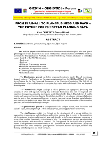 GI2014 – GI/GIS/GDI – Forum
Open GeoData Movement in Europe of Regions
14. Grenzüberschreitendes Sächsisches GIS – Forum am 29./30. April 2014 in Dresden
Sustainability & Interoperability of Open GEODATA Movement – Open Data & License Policy for Europe of Regions
NNR-Special-Edition-2014 PROCEEDINGS – “GI2014-X-border-GI/GIS/GDI-FORUM” – DRESDEN ISSN 1801-6480
15
FROM PLAN4ALL TO PLAN4BUSINESS AND BACK –
THE FUTURE FOR EUROPEAN PLANNING DATA
Karel CHARVAT & Tomas Mildorf
Help Service Remote Sensing, Benesov & University of West Bohemia, Plzen
ABSTRACT
Keywords: Real Estate, Spatial Planning, Open Data, Open Platform
Content:
The Plan4all project contributed to the standardization in the field of spatial data from spatial
planning point of view. Its activities and results will become a reference material for INSPIRE initiative;
especially for data specification. Plan4all is focused on the following 7 spatial data themes as outlined in
Annex II and III of the INSPIRE Directive:
• Land cover
• Land use
• Utility and Governmental services
• Production and industrial facilities
• Agricultural and aquaculture facilities
• Area management/restriction/regulation zones and reporting units
• Natural risk zones
The Plan4business project was follow up project focusing to transfer Plan4all experiences
towards business. Plan4business is a European project running from April 2012 until March 2014 and
is co-financed by the 7th Framework Programme of the European Commission. The full title is
plan4business – a Service Platform for Aggregation, Processing and Analysing of Urban and Regional
Planning Data.
The Plan4business project develops a service platform for aggregation, processing and
analyses of urban and regional planning data in Europe. Harmonised data will be integrated into
seamless, homogenous, constantly growing and updated trans-border dataset. The platform will enable
spatial analyses across European datasets. The platform should serve not only as a catalogue of planning
data but also as their integrator enabling users to search, view, analyse and download spatial planning
data on European and regional levels. The main project objectives are the automation of harmonisation
processes and possibilities of complex analyses.
The plan4business project is a comprehensive and complex system, built on flexible and
scalable layers, interacting through a set of defined services, ensuring performance and security.
The plan4business project was focused on the development of a service platform for
aggregation, processing and analysis of urban and regional planning data. In respect to the assumptions
of the project an iterative market analysis was made in order to define target customer groups and a
scope of the platform functionality, which builds its offer. The plan4business platform was expected to
fulfil the needs of a wide spectrum of customers. The first approach for the identification of potential
clients of the platform is described already in the Description of Work. Several clients’ groups are
pointed there: real estate companies, spatial planners, researchers, business developers, insurance and
banking related companies and finally surveyors.
 
