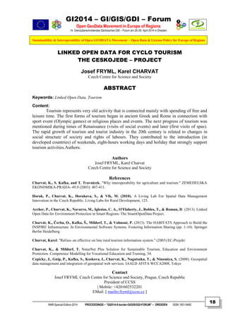 GI2014 – GI/GIS/GDI – Forum
Open GeoData Movement in Europe of Regions
14. Grenzüberschreitendes Sächsisches GIS – Forum am 29./30. April 2014 in Dresden
Sustainability & Interoperability of Open GEODATA Movement – Open Data & License Policy for Europe of Regions
NNR-Special-Edition-2014 PROCEEDINGS – “GI2014-X-border-GI/GIS/GDI-FORUM” – DRESDEN ISSN 1801-6480
18
LINKED OPEN DATA FOR CYCLO TOURISM
THE CESKOJEDE – PROJECT
Josef FRYML, Karel CHARVAT
Czech Centre for Science and Society
ABSTRACT
Keywords: Linked Open Data, Tourism
Content:
Tourism represents very old activity that is connected mainly with spending of free and
leisure time. The first forms of tourism began in ancient Greek and Rome in connection with
sport event (Olympic games) or religious places and events. The next progress of tourism was
mentioned during times of Renaissance (visits of social events) and later (first visits of spas).
The rapid growth of tourism and tourist industry in the 20th century is related to changes in
social structure of society and rights of labours. They contributed to the introduction (in
developed countries) of weekends, eight-hours working days and holiday that strongly support
tourism activities.Authors.
Authors
Josef FRYML, Karel Charvat
Czech Centre for Science and Society
References
Charvat, K., S. Kafka, and T. Travnicek. "Why interoperability for agriculture and tourism." ZEMEDELSKA
EKONOMIKA-PRAHA- 49.9 (2003): 407-411.
Horak, P., Charvat, K., Horakova, S., & Vlk, M. (2010). A Living Lab For Spatial Data Management
Innovation in the Czech Republic. Living Labs for Rural Development, 125.
Archer, P., Charvat, K., Navarro, M., Iglesias, C. A., O'Flaherty, J., Robles, T., & Roman, D. (2013). Linked
Open Data for Environment Protection in Smart Regions–The SmartOpenData Project.
Charvát, K., Čerba, O., Kafka, Š., Mildorf, T., & Vohnout, P. (2013). The HABITATS Approach to Build the
INSPIRE Infrastructure. In Environmental Software Systems. Fostering Information Sharing (pp. 1-10). Springer
Berlin Heidelberg.
Charvat, Karel. "ReGeo–an effective on line rural tourism information system." (2003) EC-Projekt
Charvat, K., & Mildorf, T. NaturNet Plus Solution for Sustainable Tourism, Education and Environment
Protection. Competence Modelling for Vocational Education and Training, 34.
Cepicky, J., Gnip, P., Kafka, S., Koskova, I., Charvat, K., Nagatsuka, T., & Ninomiya, S. (2008). Geospatial
data management and integration of geospatial web services. IAALD AFITA WCCA2008, Tokyo
Contact
Josef FRYML Czech Centre for Science and Society, Prague, Czech Republic
President of CCSS
| Mobile: +420/602532201
EMail: [ mailto:fryml@ccss.cz ]
 