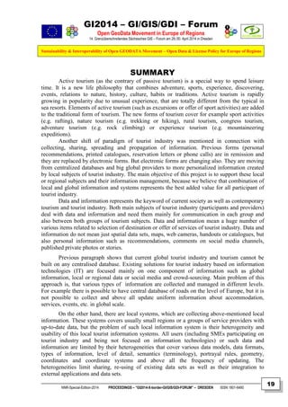 GI2014 – GI/GIS/GDI – Forum
Open GeoData Movement in Europe of Regions
14. Grenzüberschreitendes Sächsisches GIS – Forum am 29./30. April 2014 in Dresden
Sustainability & Interoperability of Open GEODATA Movement – Open Data & License Policy for Europe of Regions
NNR-Special-Edition-2014 PROCEEDINGS – “GI2014-X-border-GI/GIS/GDI-FORUM” – DRESDEN ISSN 1801-6480
19
SUMMARY
Active tourism (as the contrary of passive tourism) is a special way to spend leisure
time. It is a new life philosophy that combines adventure, sports, experience, discovering,
events, relations to nature, history, culture, habits or traditions. Active tourism is rapidly
growing in popularity due to unusual experience, that are totally different from the typical in
sea resorts. Elements of active tourism (such as excursions or offer of sport activities) are added
to the traditional form of tourism. The new forms of tourism cover for example sport activities
(e.g. rafting), nature tourism (e.g. trekking or hiking), rural tourism, congress tourism,
adventure tourism (e.g. rock climbing) or experience tourism (e.g. mountaineering
expeditions).
Another shift of paradigm of tourist industry was mentioned in connection with
collecting, sharing, spreading and propagation of information. Previous forms (personal
recommendations, printed catalogues, reservation letters or phone calls) are in remission and
they are replaced by electronic forms. But electronic forms are changing also. They are moving
from centralized databases and big global providers to more personalized information created
by local subjects of tourist industry. The main objective of this project is to support these local
or regional subjects and their information management, because we believe that combination of
local and global information and systems represents the best added value for all participant of
tourist industry.
Data and information represents the keyword of current society as well as contemporary
tourism and tourist industry. Both main subjects of tourist industry (participants and providers)
deal with data and information and need them mainly for communication in each group and
also between both groups of tourism subjects. Data and information mean a huge number of
various items related to selection of destination or offer of services of tourist industry. Data and
information do not mean just spatial data sets, maps, web cameras, handouts or catalogues, but
also personal information such as recommendations, comments on social media channels,
published private photos or stories.
Previous paragraph shows that current global tourist industry and tourism cannot be
built on any centralised database. Existing solutions for tourist industry based on information
technologies (IT) are focused mainly on one component of information such as global
information, local or regional data or social media and crowd-sourcing. Main problem of this
approach is, that various types of information are collected and managed in different levels.
For example there is possible to have central database of roads on the level of Europe, but it is
not possible to collect and above all update uniform information about accommodation,
services, events, etc. in global scale.
On the other hand, there are local systems, which are collecting above-mentioned local
information. These systems covers usually small regions or a groups of service providers with
up-to-date data, but the problem of such local information system is their heterogeneity and
usability of this local tourist information systems. All users (including SMEs participating on
tourist industry and being not focused on information technologies) or such data and
information are limited by their heterogeneities that cover various data models, data formats,
types of information, level of detail, semantics (terminology), portrayal rules, geometry,
coordinates and coordinate systems and above all the frequency of updating. The
heterogeneities limit sharing, re-using of existing data sets as well as their integration to
external applications and data sets.
 