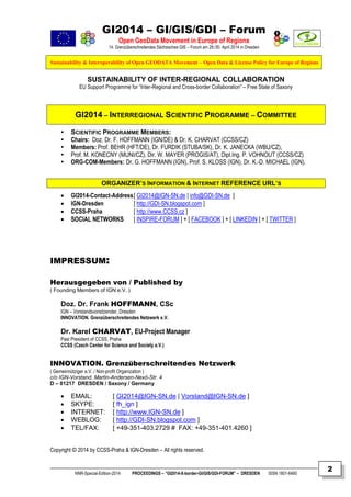 GI2014 – GI/GIS/GDI – Forum
Open GeoData Movement in Europe of Regions
14. Grenzüberschreitendes Sächsisches GIS – Forum am 29./30. April 2014 in Dresden
Sustainability & Interoperability of Open GEODATA Movement – Open Data & License Policy for Europe of Regions
NNR-Special-Edition-2014 PROCEEDINGS – “GI2014-X-border-GI/GIS/GDI-FORUM” – DRESDEN ISSN 1801-6480
2
SUSTAINABILITY OF INTER-REGIONAL COLLABORATION
EU Support Programme for “Inter-Regional and Cross-border Collaboration” – Free State of Saxony
GI2014 – INTERREGIONAL SCIENTIFIC PROGRAMME – COMMITTEE
 SCIENTIFIC PROGRAMME MEMBERS:
 Chairs: Doz. Dr. F. HOFFMANN (IGN/DE) & Dr. K. CHARVAT (CCSS/CZ)
 Members: Prof. BEHR (HFT/DE), Dr. FURDIK (STUBA/SK), Dr. K. JANECKA (WBU/CZ),
 Prof. M. KONECNY (MUNI/CZ), Dir. W. MAYER (PROGIS/AT), Dipl.Ing. P. VOHNOUT (CCSS/CZ)
 ORG-COM-Members: Dr. G. HOFFMANN (IGN), Prof. S. KLOSS (IGN), Dr. K.-D. MICHAEL (IGN).
ORGANIZER’S INFORMATION & INTERNET REFERENCE URL’S
 GI2014-Contact-Address[ GI2014@IGN-SN.de | info@GDI-SN.de ]
 IGN-Dresden [ http://GDI-SN.blogspot.com ]
 CCSS-Praha [ http://www.CCSS.cz ]
 SOCIAL NETWORKS [ INSPIRE-FORUM ] + [ FACEBOOK ] + [ LINKEDIN ] + [ TWITTER ]
IMPRESSUM:
Herausgegeben von / Published by
( Founding Members of IGN e.V. )
Doz. Dr. Frank HOFFMANN, CSc
IGN – Vorstandsvorsitzender, Dresden
INNOVATION. Grenzüberschreitendes Netzwerk e.V.
Dr. Karel CHARVAT, EU-Project Manager
Past President of CCSS, Praha
CCSS (Czech Center for Science and Society e.V.)
INNOVATION. Grenzüberschreitendes Netzwerk
( Gemeinnütziger e.V. / Non-profit Organization )
c/o IGN-Vorstand, Martin-Andersen-Nexö-Str. 4
D – 01217 DRESDEN / Saxony / Germany
 EMAIL: [ GI2014@IGN-SN.de | Vorstand@IGN-SN.de ]
 SKYPE: [ fh_ign ]
 INTERNET: [ http://www.IGN-SN.de ]
 WEBLOG: [ http://GDI-SN.blogspot.com ]
 TEL/FAX: [ +49-351-403.2729 # FAX: +49-351-401.4260 ]
Copyright © 2014 by CCSS-Praha & IGN-Dresden – All rights reserved.
 
