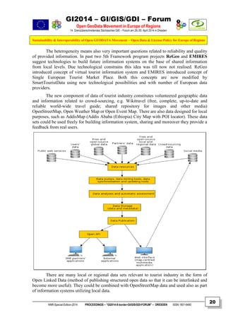 GI2014 – GI/GIS/GDI – Forum
Open GeoData Movement in Europe of Regions
14. Grenzüberschreitendes Sächsisches GIS – Forum am 29./30. April 2014 in Dresden
Sustainability & Interoperability of Open GEODATA Movement – Open Data & License Policy for Europe of Regions
NNR-Special-Edition-2014 PROCEEDINGS – “GI2014-X-border-GI/GIS/GDI-FORUM” – DRESDEN ISSN 1801-6480
20
The heterogeneity means also very important questions related to reliability and quality
of provided information. In past two 5th Framework program projects ReGeo and EMIRES
suggest technologies to build future information systems on the base of shared information
from local levels. Due technological constrains this idea was till now not realised. ReGeo
introduced concept of virtual tourist information system and EMIRES introduced concept of
Single European Tourist Market Place. Both this concepts are now modified by
SmartTouristData using new technological possibilities and with number of European data
providers.
The new component of data of tourist industry constitutes volunteered geographic data
and information related to crowd-sourcing, e.g. Wikitravel (free, complete, up-to-date and
reliable world-wide travel guide; shared repository for images and other media)
OpenStreetMap, Open Weather Map or Open Event Map. There are also data designed for local
purposes, such as AddisMap (Addis Ababa (Ethiopia) City Map with POI locator). These data
sets could be used freely for building information system, sharing and moreover they provide a
feedback from real users.
There are many local or regional data sets relevant to tourist industry in the form of
Open Linked Data (method of publishing structured open data so that it can be interlinked and
become more useful). They could be combined with OpenStreetMap data and used also as part
of information systems utilizing local data.
 