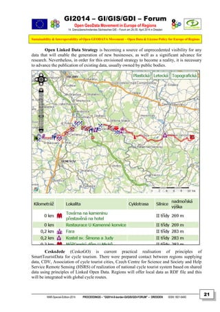 GI2014 – GI/GIS/GDI – Forum
Open GeoData Movement in Europe of Regions
14. Grenzüberschreitendes Sächsisches GIS – Forum am 29./30. April 2014 in Dresden
Sustainability & Interoperability of Open GEODATA Movement – Open Data & License Policy for Europe of Regions
NNR-Special-Edition-2014 PROCEEDINGS – “GI2014-X-border-GI/GIS/GDI-FORUM” – DRESDEN ISSN 1801-6480
21
Open Linked Data Strategy is becoming a source of unprecedented visibility for any
data that will enable the generation of new businesses, as well as a significant advance for
research. Nevertheless, in order for this envisioned strategy to become a reality, it is necessary
to advance the publication of existing data, usually owned by public bodies.
CeskoJede (CeskoGO) is current practical realisation of principles of
SmartTouristData for cycle tourism. There were prepared contact between regions supplying
data, CDV, Association of cycle tourist cities, Czech Centre for Science and Society and Help
Service Remote Sensing (HSRS) of realization of national cycle tourist system based on shared
data using principles of Linked Open Data. Regions will offer local data as RDF file and this
will be integrated with global cycle routes.
 
