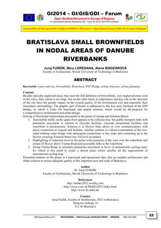 GI2014 – GI/GIS/GDI – Forum
Open GeoData Movement in Europe of Regions
14. Grenzüberschreitendes Sächsisches GIS – Forum am 29./30. April 2014 in Dresden
Sustainability & Interoperability of Open GEODATA Movement – Open Data & License Policy for Europe of Regions
NNR-Special-Edition-2014 PROCEEDINGS – “GI2014-X-border-GI/GIS/GDI-FORUM” – DRESDEN ISSN 1801-6480
22
BRATISLAVA SMALL BROWNFIELDS
IN NODAL AREAS OF DANUBE
RIVERBANKS
Juraj FURDÍK, Micu LOREDANA, Alena BINDZÁROVÁ
Faculty of Architecture, Slovak University of Technology in Bratislava
ABSTRACT
Keywords: water and city, brownfields, Bratislava, SNP Bridge, urban structure, urban planning
Content:
Besides typically neglected areas, that meet the full definition of brownfields, very neglected areas exist
in the cities, their extent is not large, but on the other hand, its importance and key role in the structure
of the city have the greater impact on the overall quality of the environment city and especially their
immediate surroundings. The graphic part of poster is addressed to this key area, foreland of the SNP
Bridge, in which it looks for functional and spatial solution, which would be the proposal for
a comprehensive architectural and urban design.
Solving of functional relationships presented on the poster (Concept and Solution Ideas):
1. Automobile traffic on the upper floor appears to be collision-free, but public transport links with
pedestrian movement in relation to citywide facilities, citywide recreational facilities and
waterfront is inconvenient. Solution is in flyover links above or over communications with
direct connection to Aupark and Incheba. Another solution is a direct continuation of the two-
sided walking route bridge with subsequent connections to bus stops and continuing up to the
flyover crossings Einstein Street (see 3rd level on poster).
2. Highlighting of induction level to the pylon with extension of the view over the waterfront and
ensure of flyover above Vienna Road and accessible links to the waterfront.
3. Along Vienna Road, to minimize pedestrian movement in favor of international cycling route,
for which at this point to create a decent place which satisfies all the requirements of
international cycling stop.
Presented solution on the poster is a functional and operational idea, that isa suitable architectural and
urban solution to ensure adequate quality of this important area and node of Bratislava.
Author
Dr. Juraj FURDÍK
Faculty of Architecture, Slovak University of Technology in Bratislava
References
http://mobex2013.weebly.com
http://www.a-atc.sk/MobEx2011/index.html
http://www.fa.stuba.sk/
Contact
Juraj Furdík, Faculty of Architecture, STU in Bratislava
Namestie slobody 19
812 45 Bratislava
 