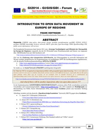 GI2014 – GI/GIS/GDI – Forum
Open GeoData Movement in Europe of Regions
14. Grenzüberschreitendes Sächsisches GIS – Forum am 29./30. April 2014 in Dresden
Sustainability & Interoperability of Open GEODATA Movement – Open Data & License Policy for Europe of Regions
NNR-Special-Edition-2014 PROCEEDINGS – “GI2014-X-border-GI/GIS/GDI-FORUM” – DRESDEN ISSN 1801-6480
26
INTRODUCTION TO OPEN DATA MOVEMENT IN
EUROPE OF REGIONS
FRANK HOFFMANN
IGN – INNOVATION. Grenzüberschreitendes Netzwerk e.V. – Dresden
ABSTRACT
Keywords: CORINE, data policy, data portal, europe, geodata, geoinformation, geoSME, GI2010, GI2012,
govdata, INSPIRE, knowledge, licences, network, OKFN, open data, open knowledge, OSM, OpenStreetMap, PSI,
public sector information, web services
Die Europäische Kommission hatte bereits 2011 eine „Strategie Nachhaltigkeit und Offenheit der Datenpolitik
im Europa der Regionen vorgestellt, die der EU-Wirtschaft einen Wachstumsschub und Nutzen von insgesamt
über 32-Milliarden Euro pro Jahr bescheren soll:
[ http://europa.eu/rapid/pressReleasesAction.do?reference=IP/11/1524&format=HTML&aged=0&language=EN&guiLanguage=en ]
Ziel war die Förderung einer dynamischen GEO-Branche, die Erfassungsdaten in wertvolle Information und
Wissen veredelt, beispielsweise zur Programmierung von nachhaltigen APPS für GeoManagement-Applikationen,
z.B. die aktuelle Wettbewerbsausschreibung APPS For EUROPE
 [ http://www.appsforeurope.eu/about-us ] sowie [ http://www.appsforeurope.eu/competition ]
 [ http://okfn.de/2014/04/die-gewinner-von-apps-for-europe-2014/ ]
So wurde u.a. im Social Network LINKEDIN nachfolgendes festgestellt:
K. Charvat: We've recognised an important problem with geospatial (open) data licencing. There exist different
licences and it is not easy to combine data from various sources with different licences, especially then in the open
data domain when data can be re-used. As an example, how to handle licences of a combination of
OpenStreetMap and Corine CLC data? Both licences are open, however, there are some differences.
[ http://www.linkedin.com/e/mm3hn8-hnutvjev-3e/vaq/5797927541876486144/61515/-1/view_disc/?hs=false&tok=3g3tOg2mka0601 ]
And what if there will be another input from other ten open data sources ???
In der bundesdeutschen GEOINFORMATIONSWIRTSCHAFT existieren allein 9 (!) verschiedene juristische
Vorschriften und Lizenzierungsmodelle [ http://www.geolizenz.org ] bis 2016 zunächst als Modellprojekt zur
Bereitstellung von Public Sector Informationen (PSI), unter denen Geodaten jedoch eine besondere Stellung
einnehmen.
Allerdings wendete sich das deutsche „OpenKnowledgeFoundation“ Netzwerk (OKFN) gegen diese Geolizenz:
 11. Januar 2013: Wikimedia Urheberrecht:
[ Zwei neue Open Data-Lizenzen aus dem Innenministerium ]
 12. Januar 2013: E-Demokratie.org:
[ Open Data Lizenzmodell des BMI führt zur “inhaltlichen Entwertung des Begriffes Open Data” ]
 2. Februar 2013: openeverything.eu:
[ Weiter Unklarheiten beim GovData Portal Deutschland ]
 5. Februar 2013: Netzpolitik.org:
[ Kein Open Data-Portal im Bund ]
 6. Februar 2013: Offenes Köln Blog:
[ Zur GovData Plattform von Bund und Ländern ]
 7. Februar 2013: Gemeinsame Erklärung: Den Standard endlich auf “Offen” setzen!
[ http://not-your-govdata.de ]
 