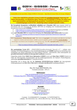 GI2014 – GI/GIS/GDI – Forum
Open GeoData Movement in Europe of Regions
14. Grenzüberschreitendes Sächsisches GIS – Forum am 29./30. April 2014 in Dresden
Sustainability & Interoperability of Open GEODATA Movement – Open Data & License Policy for Europe of Regions
NNR-Special-Edition-2014 PROCEEDINGS – “GI2014-X-border-GI/GIS/GDI-FORUM” – DRESDEN ISSN 1801-6480
27
NNeebbeenn eeiinneerr eeiinnhheeiittlliicchheenn nnaattiioonnaalleenn LLöössuunngg iisstt jjeeddoocchh ddiiee ggrreennzzüübbeerrsscchhrreeiitteennddee AAnnppaassssuunngg uunndd
OOnnlliinnee--IInntteerrooppeerraabbiilliittyy vvoonn ööffffeennttlliicchheenn DDaatteenn,, DDiieennsstteenn uunndd AAnnwweenndduunnggeenn iinn EEuurrooppaa,, ddiiee zzuuddeemm nnoocchh
dduurrcchh uunntteerrsscchhiieeddlliicchhee uunndd lläännddeerrssppeezziiffiisscchhee ggeesseettzzlliicchhee VVoorrsscchhrriifftteenn bbeezziieehhuunnggsswweeiissee rreessttrriikkttiivvee
LLiizzeennzzbbeeddiinngguunnggeenn eerrsscchhwweerrtt bbzzww.. ddeemmzzuuffoollggee nnaahheezzuu uunnmmöögglliicchh ggeemmaacchhtt wweerrddeenn……
Die Europäische Kommission veröffentlichte schließlich am 2. Dezember 2013 einen erneuten Aufruf zur
Konsultation über die Umsetzung der Richtlinie 2007/2/EG zur Schaffung einer Geodateninfrastruktur in der
Europäischen Gemeinschaft (INSPIRE)
 [ http://inspire.jrc.ec.europa.eu/index.cfm/newsid/11281 ], d.h. zum Realisierungsstand von INSPIRE
 [ http://ec.europa.eu/yourvoice/ipm/forms/dispatch?form=INSPIRE7&lang=en ]
sowie am 5. Dezember 2013 zur europaweiten Befragung über Datenschutz und Urheberrecht (Copyright):
 [ http://www.slideshare.net/fullscreen/inspireeu/european-spatial-data-infrastructure-inspire-and-
beyond/15 ]
EU Commissioner Michel Barnier said: "My vision of copyright is of a modern and effective tool that
supports creation and innovation, enables access to quality content, including across borders,
encourages investment and strengthens cultural diversity. Our EU copyright policy must keep up with
the times."
[ http://ec.europa.eu/internal_market/consultations/2013/copyright-rules/index_en.htm ]
Der gemeinnützige Verein IGN - „INNOVATION.Grenzüberschreitendes Netzwerk e.V.“ – widmete seine
bisherigen GIS-Weiterbildungskurse sowie GI/GIS/GDI-Symposien seit GI2000 langfristig der Zielstellung einer
nachhaltigen und offenen Infrastruktur für GEO-UMWELT-RAUM – Informationen, deren Schwerpunkte auf
grenzüberschreitende GeoDaten & interoperable GeoDienste orientierten.
Folgerichtig standen bisher Public Sector Information ( GI2010 ) sowie auch Open Data ( GI2012 ) bereits im
Fokus der inter-regionalen Zusammenarbeit und des Erfahrungsaustausches mit Sachsen‘s Partner-Regionen,
insbesondere grenzüberschreitend mit Tschechien & Polen.
Demzufolge soll in diesem Jahr das 14. Sächsische GI/GIS/GDI-Forum (GI2014) den inter-regionalen
Erfahrungsaustausch zum OPEN DATA MOVEMENT IM EUROPA DER REGIONEN nachhaltig befördern !
Autor
Doz. Dr. Frank HOFFMANN, CSc
Vorstandsvorsitzender – IGN e.V.
Referenzen
[ http://de.SLIDESHARE.net/IGN_Vorstand/presentations ]
[ Effizienter Staat 2014 – Offene Daten und transparentes Regierungshandeln in der Verwaltungsrealität ]
[ http://GDI-SN.blogspot.com ]
[ https://TWITTER.com/#!/IGN_Vorstand ]
[ http://wiki.OPENSTREETMAP.org/wiki/User:Vorstand ]
[ http://de.LINKEDIN.com/pub/IGN-Vorstand/21/a66/64a ]
[ http://en-gb.FACEBOOK.com/people/IGN-Vorstand/100001648951366 ]
Kontakt
IGN-Vorstand
c/o Martin-Andersen-Nexö-Str. 4
D – 01217 DRESDEN
[ Mailto:Vorstand@IGN-SN.de ]
[ Skype: fh_ign (office) ]
[ Latitude: +51,019696269676°E | [ Longitude: +13,7347078736682°N ]
[ Mobile: +49-170-410.9611| Tel: +49-351-403.2729 | Fax: +49-351-401.4260 ]
 