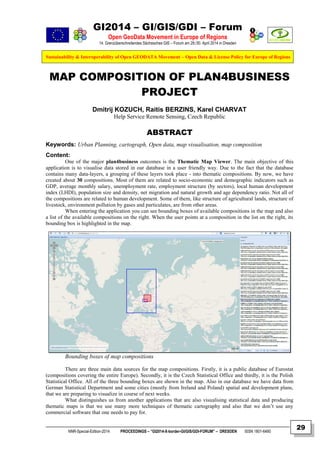 GI2014 – GI/GIS/GDI – Forum
Open GeoData Movement in Europe of Regions
14. Grenzüberschreitendes Sächsisches GIS – Forum am 29./30. April 2014 in Dresden
Sustainability & Interoperability of Open GEODATA Movement – Open Data & License Policy for Europe of Regions
NNR-Special-Edition-2014 PROCEEDINGS – “GI2014-X-border-GI/GIS/GDI-FORUM” – DRESDEN ISSN 1801-6480
29
MAP COMPOSITION OF PLAN4BUSINESS
PROJECT
Dmitrij KOZUCH, Raitis BERZINS, Karel CHARVAT
Help Service Remote Sensing, Czech Republic
ABSTRACT
Keywords: Urban Planning, cartograph, Open data, map visualisation, map composition
Content:
One of the major plan4business outcomes is the Thematic Map Viewer. The main objective of this
application is to visualise data stored in our database in a user friendly way. Due to the fact that the database
contains many data-layers, a grouping of these layers took place - into thematic compositions. By now, we have
created about 30 compositions. Most of them are related to socio-economic and demographic indicators such as
GDP, average monthly salary, unemployment rate, employment structure (by sectors), local human development
index (LHDI), population size and density, net migration and natural growth and age dependency ratio. Not all of
the compositions are related to human development. Some of them, like structure of agricultural lands, structure of
livestock, environment pollution by gases and particulates, are from other areas.
When entering the application you can see bounding boxes of available compositions in the map and also
a list of the available compositions on the right. When the user points at a composition in the list on the right, its
bounding box is highlighted in the map.
Bounding boxes of map compositions
There are three main data sources for the map compositions. Firstly, it is a public database of Eurostat
(compositions covering the entire Europe). Secondly, it is the Czech Statistical Office and thirdly, it is the Polish
Statistical Office. All of the three bounding boxes are shown in the map. Also in our database we have data from
German Statistical Department and some cities (mostly from Ireland and Poland) spatial and development plans,
that we are preparing to visualize in course of next weeks.
What distinguishes us from another applications that are also visualising statistical data and producing
thematic maps is that we use many more techniques of thematic cartography and also that we don’t use any
commercial software that one needs to pay for.
 