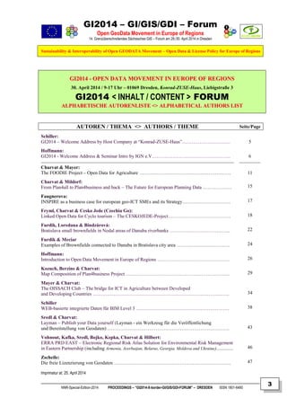 GI2014 – GI/GIS/GDI – Forum
Open GeoData Movement in Europe of Regions
14. Grenzüberschreitendes Sächsisches GIS – Forum am 29./30. April 2014 in Dresden
Sustainability & Interoperability of Open GEODATA Movement – Open Data & License Policy for Europe of Regions
NNR-Special-Edition-2014 PROCEEDINGS – “GI2014-X-border-GI/GIS/GDI-FORUM” – DRESDEN ISSN 1801-6480
3
GGII22001144 -- OOPPEENN DDAATTAA MMOOVVEEMMEENNTT IINN EEUURROOPPEE OOFF RREEGGIIOONNSS
30. April 2014 / 9-17 Uhr – 01069 Dresden, Konrad-ZUSE-Haus, Liebigstraße 3
GI2014 < INHALT / CONTENT > FORUM
AALLPPHHAABBEETTIISSCCHHEE AAUUTTOORREENNLLIISSTTEE <<>> AALLPPHHAABBEETTIICCAALL AAUUTTHHOORRSS LLIISSTT
AUTOREN / THEMA <> AUTHORS / THEME Seite/Page
Schiller:
GI2014 – Welcome Address by Host Company at “Konrad-ZUSE-Haus”…………………………
Hoffmann:
GI2014 - Welcome Address & Seminar Intro by IGN e.V………………………………………….
Charvat & Mayer:
The FOODIE Project – Open Data for Agriculture …………………………………………………
Charvat & Mildorf:
From Plan4all to Plan4business and back – The Future for European Planning Data ………………
Faugnerova:
INSPIRE as a business case for european geo-ICT SMEs and its Strategy…………………………
Fryml, Charvat & Cesko Jede (Czechia Go):
Linked Open Data for Cyclo tourism – The CESKOJEDE-Project…………………………………
Furdik, Loredana & Bindzárová:
Bratislava small brownfields in Nodal areas of Danuba riverbanks ………………………………..
Furdik & Meciar
Examples of Brownfields connected to Danuba in Bratislava city area ……………………………
Hoffmann:
Introduction to Open Data Movement in Europe of Regions ………………………………………
Kozuch, Berzins & Charvat:
Map Composition of Plan4business Project ………………………………………………………..
Mayer & Charvat:
The OISSACH Club – The bridge for ICT in Agriculture between Developed
and Developing Countries ………………………………………………………………………….
Schiller
WEB-basierte integrierte Daten für BIM Level 3 ………………………………………………….
Sredl & Charvat:
Layman – Publish your Data yourself (Layman - ein Werkzeug für die Veröffentlichung
und Bereitstellung von Geodaten) ………………………………………………………………….
Vohnout, Kafka, Sredl, Bojko, Kepka, Charvat & Hilbert:
ERRA PRD EAST – Electronic Regional Risk Atlas Solution for Environmental Risk Management
in Eastern Partnership (including Armenia, Azerbaijan, Belarus, Georgia, Moldova and Ukraine)..............
Zscheile:
Die freie Lizenzierung von Geodaten ……………………………………………………………….
5
6
11
15
17
18
22
24
26
29
34
38
43
46
47
Imprimatur at: 25. April 2014
 