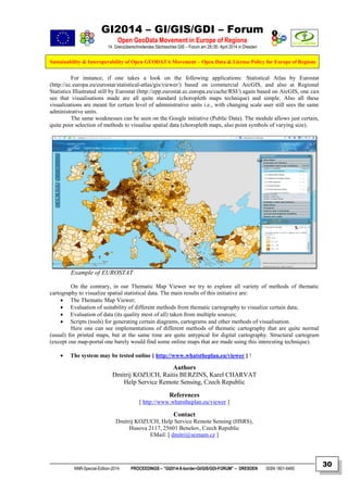 GI2014 – GI/GIS/GDI – Forum
Open GeoData Movement in Europe of Regions
14. Grenzüberschreitendes Sächsisches GIS – Forum am 29./30. April 2014 in Dresden
Sustainability & Interoperability of Open GEODATA Movement – Open Data & License Policy for Europe of Regions
NNR-Special-Edition-2014 PROCEEDINGS – “GI2014-X-border-GI/GIS/GDI-FORUM” – DRESDEN ISSN 1801-6480
30
For instance, if one takes a look on the following applications: Statistical Atlas by Eurostat
(http://ec.europa.eu/eurostat/statistical-atlas/gis/viewer/) based on commercial ArcGIS, and also at Regional
Statistics Illustrated still by Eurostat (http://epp.eurostat.ec.europa.eu/cache/RSI/) again based on ArcGIS, one can
see that visualisations made are all quite standard (choropleth maps technique) and simple. Also all these
visualizations are meant for certain level of administrative units i.e., with changing scale user still sees the same
administrative units.
The same weaknesses can be seen on the Google initiative (Public Data). The module allows just certain,
quite poor selection of methods to visualise spatial data (choropleth maps, also point symbols of varying size).
Example of EUROSTAT
On the contrary, in our Thematic Map Viewer we try to explore all variety of methods of thematic
cartography to visualize spatial statistical data. The main results of this initiative are:
 The Thematic Map Viewer;
 Evaluation of suitability of different methods from thematic cartography to visualize certain data;
 Evaluation of data (its quality most of all) taken from multiple sources;
 Scripts (tools) for generating certain diagrams, cartograms and other methods of visualisation.
Here one can see implementations of different methods of thematic cartography that are quite normal
(usual) for printed maps, but at the same time are quite untypical for digital cartography. Structural cartogram
(except our map-portal one barely would find some online maps that are made using this interesting technique).
 The system may be tested online [ http://www.whatstheplan.eu/viewer ] !
Authors
Dmitrij KOZUCH, Raitis BERZINS, Karel CHARVAT
Help Service Remote Sensing, Czech Republic
References
[ http://www.whatstheplan.eu/viewer ]
Contact
Dmitrij KOZUCH, Help Service Remote Sensing (HSRS),
Husova 2117, 25601 Benešov, Czech Republic
EMail: [ dmitri@seznam.cz ]
 