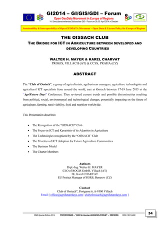 GI2014 – GI/GIS/GDI – Forum
Open GeoData Movement in Europe of Regions
14. Grenzüberschreitendes Sächsisches GIS – Forum am 29./30. April 2014 in Dresden
Sustainability & Interoperability of Open GEODATA Movement – Open Data & License Policy for Europe of Regions
NNR-Special-Edition-2014 PROCEEDINGS – “GI2014-X-border-GI/GIS/GDI-FORUM” – DRESDEN ISSN 1801-6480
34
THE OISSACH CLUB
THE BRIDGE FOR ICT IN AGRICULTURE BETWEEN DEVELOPED AND
DEVELOPING COUNTRIES
WALTER H. MAYER & KAREL CHARVAT
PROGIS, VILLACH (AT) & CCSS, PRAHA (CZ)
ABSTRACT
The “Club of Ossiach”, a group of agriculturists, agribusiness managers, agriculture technologists and
agricultural ICT specialists from around the world, met at Ossiach between 17-19 June 2013 at the
“AgriFuture Days” Conference. They reviewed current trends and possible discontinuities resulting
from political, social, environmental and technological changes, potentially impacting on the future of
agriculture, farming, rural viability, food and nutrition worldwide.
This Presentation describes:
 The Recognition of the “OISSACH” Club
 The Focus on ICT and Keypoints of its Adoption in Agriculture
 The Technologies recognized by the “OISSACH” Club
 The Priorities of ICT Adoption for Future Agriculture Communities
 The Business Model
 The Charter Members
Authors
Dipl.-Ing. Walter H. MAYER
CEO of ROGIS GmbH, Villach (AT)
Dr. Karel CHARVAT
EU Project Manager of HSRS, Benesov (CZ)
Contact
Club of Ossiach”, Postgasse 6, A-9500 Villach
Email [ office@agrifuturedays.com | clubofossiach@agrifuturedays.com ]
 