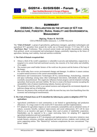 GI2014 – GI/GIS/GDI – Forum
Open GeoData Movement in Europe of Regions
14. Grenzüberschreitendes Sächsisches GIS – Forum am 29./30. April 2014 in Dresden
Sustainability & Interoperability of Open GEODATA Movement – Open Data & License Policy for Europe of Regions
NNR-Special-Edition-2014 PROCEEDINGS – “GI2014-X-border-GI/GIS/GDI-FORUM” – DRESDEN ISSN 1801-6480
35
SUMMARY
OSSIACH – DECLARATION ON THE UPTAKE OF ICT FOR
AGRICULTURE, FORESTRY, RURAL VIABILITY AND ENVIRONMENTAL
MANAGEMENT
Dipl.Ing. Walter H. MAYER
CEO of PROGIS GmbH, Italienerstr. 3, A-9500 VILLACH
The “Club of Ossiach”, a group of agriculturists, agribusiness managers, agriculture technologists and
agricultural ICT specialists from around the world, met at Ossiach between 17-19 June 2013 at the
“AgriFuture Days” Conference. They reviewed current trends and possible discontinuities resulting
from political, social, environmental and technological changes, potentially impacting on the future of
agriculture, farming, rural viability, food and nutrition worldwide.
1. The Club of Ossiach recognized that:
 Almost a third of the world’s population is vulnerable to poverty and malnutrition, respectively is
marginal in its current food and nutritional security, has concerns of its food safety and reliability
of its supply.
 The resource poor small holder farmers of the world are the poorest and the bottom of the heap of
the hungry.
 The world today faces severe environmental changes and damages. In addition it cannot continue
to exploit natural resources in the current unsustainable manner.
 Information and Communication Technologies (ICTs), nanotechnology, biotechnology, materials
and space technology among many other technological innovations, individually and jointly, are
essentially unsynchronized. This negatively influences human progress and development including
agriculture, food security and rural viability. We have to create a bio-based economy (accepting the
sustainability rules of nature) transforming industry, business and services.
 The potential to feed the world, to use natural resources and safeguard the environment depends on
judicious change and use of technology.
 However, the poorest of the world not only suffer the most but may miss from benefitting from this
economic and technological transformation.
2. The Club of Ossiach focus on ICTs identified the following key points in adoption of ICT in
agriculture
• Agricultural contribution to rural communities is not limited to agrotechnology and production
efficiencies. To a large extent it is the result of ICT innovations and their implementation.
• ICT adoption for agriculture impacts on rural community sustainability and an unlimited variety of
roducts, economic benefits, technical improvements and social enhancement. ICT will be most
effective as an incentive and agent of change when used at points of stakeholder cooperation.
Stakeholders can be expected to be a major motivating factor for adopting ICT supported
agricultural production and rural sustainability.
• Stakeholders participation in ICT development and implementation of innovative initiatives must
include farmers, extension, scientists, agricultural and social services, students, rural residents and
sector supporting entities. This “Bottom-Up” inclusion complements the now conventional “Top-
Down” model.
 