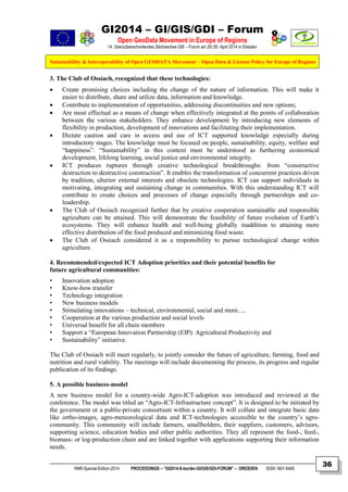 GI2014 – GI/GIS/GDI – Forum
Open GeoData Movement in Europe of Regions
14. Grenzüberschreitendes Sächsisches GIS – Forum am 29./30. April 2014 in Dresden
Sustainability & Interoperability of Open GEODATA Movement – Open Data & License Policy for Europe of Regions
NNR-Special-Edition-2014 PROCEEDINGS – “GI2014-X-border-GI/GIS/GDI-FORUM” – DRESDEN ISSN 1801-6480
36
3. The Club of Ossiach, recognized that these technologies:
 Create promising choices including the change of the nature of information. This will make it
easier to distribute, share and utilize data, information and knowledge.
 Contribute to implementation of opportunities, addressing discontinuities and new options;
 Are most effectual as a means of change when effectively integrated at the points of collaboration
between the various stakeholders. They enhance development by introducing new elements of
flexibility in production, development of innovations and facilitating their implementation.
 Dictate caution and care in access and use of ICT supported knowledge especially during
introductory stages. The knowledge must be focused on people, sustainability, equity, welfare and
“happiness”. “Sustainability” in this context must be understood as furthering economical
development, lifelong learning, social justice and environmental integrity.
 ICT produces ruptures through creative technological breakthroughs: from “constructive
destruction to destructive construction”. It enables the transformation of concurrent practices driven
by tradition, ulterior external interests and obsolete technologies. ICT can support individuals in
motivating, integrating and sustaining change in communities. With this understanding ICT will
contribute to create choices and processes of change especially through partnerships and co-
leadership.
 The Club of Ossiach recognized further that by creative cooperation sustainable and responsible
agriculture can be attained. This will demonstrate the feasibility of future evolution of Earth’s
ecosystems. They will enhance health and well-being globally inaddition to attaining more
effective distribution of the food produced and minimizing food waste.
 The Club of Ossiach considered it as a responsibility to pursue technological change within
agriculture.
4. Recommended/expected ICT Adoption priorities and their potential benefits for
future agricultural communities:
• Innovation adoption
• Know-how transfer
• Technology integration
• New business models
• Stimulating innovations – technical, environmental, social and more.....
• Cooperation at the various production and social levels
• Universal benefit for all chain members
• Support a “European Innovation Partnership (EIP): Agricultural Productivity and
• Sustainability” initiative.
The Club of Ossiach will meet regularly, to jointly consider the future of agriculture, farming, food and
nutrition and rural viability. The meetings will include documenting the process, its progress and regular
publication of its findings.
5. A possible business-model
A new business model for a country-wide Agro-ICT-adoption was introduced and reviewed at the
conference. The model was titled an “Agro-ICT-Infrastructure concept”. It is designed to be initiated by
the government or a public-private consortium within a country. It will collate and integrate basic data
like ortho-images, agro-meteorological data and ICT-technologies accessible to the country’s agro-
community. This community will include farmers, smallholders, their suppliers, customers, advisors,
supporting science, education bodies and other public authorities. They all represent the food-, feed-,
biomass- or log-production chain and are linked together with applications supporting their information
needs.
 