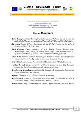 GI2014 – GI/GIS/GDI – Forum
Open GeoData Movement in Europe of Regions
14. Grenzüberschreitendes Sächsisches GIS – Forum am 29./30. April 2014 in Dresden
Sustainability & Interoperability of Open GEODATA Movement – Open Data & License Policy for Europe of Regions
NNR-Special-Edition-2014 PROCEEDINGS – “GI2014-X-border-GI/GIS/GDI-FORUM” – DRESDEN ISSN 1801-6480
37
For more information and comments please contact
office@agrifuturedays.com
“Club of Ossiach”, Postgasse 6, A-9500 Villach
clubofossiach@agrifuturedays.com
Charter Members
Robin Bourgeois Senior Foresight and Development Policies Expert, Secretariat
of the Global Forum on Agricultural Research (GFAR c/o FAO- #RD),Italy;
Ajit Maru Senior Officer Secretariat of the Global Forum on Agricultural
Research (GFAR c/o FAO) Italy,
Karel Charvat, Project Manager of Help Service Remote Sensing s.r.o.,
WirelessInfo Czech Centre for Science and Society, Czech Republic and CEO
of Baltic Open Solution Centre Latvia and former EFITA president;
Ehud Gelb Samuel Neaman Institute for National Policy Research,Hebrew
University, Center for Agricultural Economic Research, Israel;
Dieter Ott, Bundesverband der Deutschen Maschinenringe (BMR), Germany;
Markus F. Hofreither, University of Natural Resources and Life Sciences,
Institute for Sustainable Economic Development, Austria;
Kyandoghere Kyamakya,Smart System Technologies-Transportation Informatics,
Alpen Adria University, Austria;
Alphons Claessens, NIT Holding – Limited, Netherland;
Alfred Pitterle, University of Natural Resources and Life Sciences Institute of
Silviculture and CEO of ForCert GmbH, Vienna, Austria;
Walter Mayer,Chief Executive Officer, PROGIS Software GmbH, Villach, Austria
 