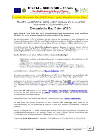 GI2014 – GI/GIS/GDI – Forum
Open GeoData Movement in Europe of Regions
14. Grenzüberschreitendes Sächsisches GIS – Forum am 29./30. April 2014 in Dresden
Sustainability & Interoperability of Open GEODATA Movement – Open Data & License Policy for Europe of Regions
NNR-Special-Edition-2014 PROCEEDINGS – “GI2014-X-border-GI/GIS/GDI-FORUM” – DRESDEN ISSN 1801-6480
42
About the „Dr. Schiller & Partner GmbH“ Company and its integrated
Information & Calculation Products
Dynamische Bau Daten (DBD)
Die Dr. Schiller & Partner GmbH liefert DATEN für das Bauwesen von der Kostenschätzung bis zur betrieblichen
Kalkulation. Dies nennen wir die durchgängige Informationsvernetzung für das Bauwesen.
Über offene Schnittstellen, zur Zeit für Windows und über XML, bieten wir allen Interessierten, vor allem Softwarehäusern, die
Programme für Kostenermittlung, AVA oder baubetriebliche Kalkulation entwickeln, die Möglichkeit, den Zugriff auf unsere
Datenprodukte in deren Software zu integrieren und damit Gesamtlösungen von Programm und Daten anbieten zu können.
Wir verfolgen damit das Ziel, den Standard für BauDaten im deutschen Bauwesen zu etablieren. Standard heißt nicht
Eintönigkeit. Über die spezielle Technologie der Codierung von Daten, die wir Dynamische BauDaten nennen, ist es uns
möglich, die ganze Vielfalt der im Bauwesen verlangten Daten mit einem darstellbaren Aufwand abzubilden.
Ziel aller Aktivitäten ist eine verbesserte Kommunikation unter den am Bau Beteiligten:
 Vollständige und eindeutige Leistungsbeschreibungen zur Vermeidung unerwünschter Missverständnisse, die Zeit
und Geld kosten.
 Aussagekräftige und vergleichbare Kostendaten für Bauherren und Architekten.
 Unterstützung in der Angebotskalkulation durch automatische Ermittlung der Einzelkosten der Teilleistungen.
 Vernetzung aller Inhalte mit anderen Informationsanbietern, wie dem DIN und Fachverlagen für das Bauwesen.
Alle Produkte firmieren unter dem Markennamen [ Dynamische BauDaten ] (DBD).
Gegründet wurde das Unternehmen im Jahre 1991. Es gehört zu 100 % den vier Gesellschaftern und Geschäftsführern Dr.
Klaus Schiller (Vorsitzender der GF), Dipl. Ing. Martin Hubert, Dipl.-Ing. Hans-Peter Finke und Dipl.-Ing. Maik Wachter.
Als Meilenstein in der Unternehmensgeschichte wurde im Jahr 1995 das damalige Produkt DBD-Texte in der Ausschreibung
des GAEB zum fachlichen Sieger bestimmt. In der Folge entsteht hieraus das Produkt [ STLB-Bau ], dessen Inhalte vom
GAEB aufgestellt werden, das vom DIN herausgegeben wird und von Dr. Schiller & Partner GmbH datentechnisch realisiert
wird.
In den Jahren 1996-1998 entstehen die neuen Produkte [ DBD-Baupreise | DBD-Bauteile und DBD-Kalkulationsansätze ]
die alle über die DBD-Codierung mit dem [ STLB-Bau ] verknüpft sind und welche die Idee der durchgängigen
Informationsvernetzung zur Realität machen.
Die nächste Innovation wurde im Herbst 2000 präsentiert: Die ersten online - fähigen [ Daten für das Bauwesen ].
Seit 2005 werden alle Produkte ausschließlich auf Basis modernster XML Technologie erstellt. Damit wird die
Oberflächengestaltung und die Bedienbarkeit der Produkte auf eine neue, langfristig zukunftsweisende Qualitätsstufe
angehoben.
Die rund 20 Mitarbeiter von Dr. Schiller & Partner GmbH arbeiten hauptsächlich in den Bereichen Textredaktion und
Produktentwicklung/Produktpflege an den Standorten Dresden und Clingen (Thüringen). Darüber hinaus gibt es einen
Vertriebsstützpunkt als Verbindungsstelle zu den Softwarehäusern im Raum Düsseldorf.
Firmensitz: Dr. Schiller & Partner GmbH, Liebigstraße 3, D - 01069 Dresden Tel.: 0351-436 59 60 | Fax.: 0351-436 59 61
 