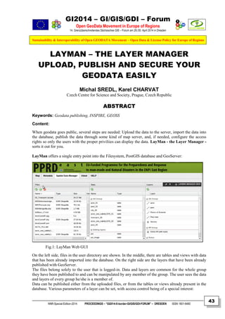 GI2014 – GI/GIS/GDI – Forum
Open GeoData Movement in Europe of Regions
14. Grenzüberschreitendes Sächsisches GIS – Forum am 29./30. April 2014 in Dresden
Sustainability & Interoperability of Open GEODATA Movement – Open Data & License Policy for Europe of Regions
NNR-Special-Edition-2014 PROCEEDINGS – “GI2014-X-border-GI/GIS/GDI-FORUM” – DRESDEN ISSN 1801-6480
43
LAYMAN – THE LAYER MANAGER
UPLOAD, PUBLISH AND SECURE YOUR
GEODATA EASILY
Michal SREDL, Karel CHARVAT
Czech Centre for Science and Society, Prague, Czech Republic
ABSTRACT
Keywords: Geodata publishing, INSPIRE, GEOSS
Content:
When geodata goes public, several steps are needed: Upload the data to the server, import the data into
the database, publish the data through some kind of map server, and, if needed, configure the access
rights so only the users with the proper priviliies can display the data. LayMan - the Layer Manager -
sorts it out for you.
LayMan offers a single entry point into the Filesystem, PostGIS database and GeoServer:
Fig.1: LayMan Web GUI
On the left side, files in the user directory are shown. In the middle, there are tables and views with data
that has been already imported into the database. On the right side are the layers that have been already
published with GeoServer.
The files belong solely to the user that is logged-in. Data and layers are common for the whole group
they have been published to and can be manipulated by any member of the group. The user sees the data
and layers of every group he/she is a member of.
Data can be published either from the uploaded files, or from the tables or views already present in the
database. Various parameters of a layer can be set, with access control being of a special interest:
 