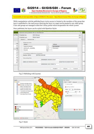 GI2014 – GI/GIS/GDI – Forum
Open GeoData Movement in Europe of Regions
14. Grenzüberschreitendes Sächsisches GIS – Forum am 29./30. April 2014 in Dresden
Sustainability & Interoperability of Open GEODATA Movement – Open Data & License Policy for Europe of Regions
NNR-Special-Edition-2014 PROCEEDINGS – “GI2014-X-border-GI/GIS/GDI-FORUM” – DRESDEN ISSN 1801-6480
44
While manipulation with the published layer (write access) is limited to the members of the group that
layer is published to, the read access (showing the layer in a map) can be granted to any other group.
Users and groups are managed within the Liferay portal which encapsulates the whole system.
Once published, the layers can be styled with OpenGeo Styler:
Fig.2: Publishing with Layman
Fig.3: Styler
 