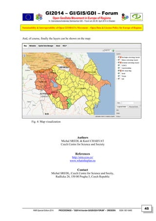 GI2014 – GI/GIS/GDI – Forum
Open GeoData Movement in Europe of Regions
14. Grenzüberschreitendes Sächsisches GIS – Forum am 29./30. April 2014 in Dresden
Sustainability & Interoperability of Open GEODATA Movement – Open Data & License Policy for Europe of Regions
NNR-Special-Edition-2014 PROCEEDINGS – “GI2014-X-border-GI/GIS/GDI-FORUM” – DRESDEN ISSN 1801-6480
45
And, of course, finally the layers can be shown on the map:
Fig. 4: Map visualization
Authors
Michal SREDL & Karel CHARVAT
Czech Centre for Science and Society
References
http://erra.ccss.cz/
www.whatstheplan.eu
Contact
Michal SREDL, Czech Centre for Science and Socity,
Radlicka 28, 150 00 Pragha 5, Czech Republic
 