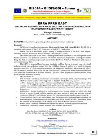 GI2014 – GI/GIS/GDI – Forum
Open GeoData Movement in Europe of Regions
14. Grenzüberschreitendes Sächsisches GIS – Forum am 29./30. April 2014 in Dresden
Sustainability & Interoperability of Open GEODATA Movement – Open Data & License Policy for Europe of Regions
NNR-Special-Edition-2014 PROCEEDINGS – “GI2014-X-border-GI/GIS/GDI-FORUM” – DRESDEN ISSN 1801-6480
46
ERRA PPRD EAST
ELECTRONIC REGIONAL RISK ATLAS SOLUTION FOR ENVIRONMENTAL RISK
MANAGEMENT IN EASTERN PARTNERSHIP
Premysl Vohnout
CCSS – Czech Centre for Science and Society, Prague
ABSTRACT
Keywords: civil protection, geoportal, geodata, geospatial services, east europe
Content:
CCSS develops and put into operation Electronic Regional Risk Atlas (ERRA). The ERRA is
one of the main outputs of the PPRD East project in the ENPI* East Region.
PPRD East is an EU-funded project aiming to support countries in the ENPI East Region,
including Armenia, Azerbaijan, Belarus, Georgia, Moldova and Ukraine.
The overall objectives of the PPRD East Programme are to contribute to the development of the
Partner Countries Civil protection capacities for disaster prevention, preparedness and response and to
bring the Partner Countries progressively closer to the EU Civil Protection Mechanism and improve
cooperation among them.
The ERRA is geoportal based on open standards, enabling the user to search, view, download
and analyse risk maps and other geodata from the ENPI East Region. It will serve as a tool for disaster
managers, operators of crisis management centres, risk assessment specialists, researchers and others.
ERRA system is based on six regional and one central portal. Every regional portal is running directly in
civil protection departments of relevant ministry. Operators create, prepare and publish geodata using
portal and ERRA external modules.
ERRA consists of:
 Web interface – web based portal created using modern technologies (html5, responsive design). This
interface is mainly used for publishing geodata to OGC OWS (WMS, WFS) using LayMan.
 LayMan - Geospatial data are often published using MapServer or GeoServer. Vector data are often
imported into PostGIS before being published. LayMan (Layer Manager) does it both for you and offers a
web GUI. Meanwhile, the published layers can be secured, so only the users with appropriate rights can
display them.
 Mobile client - Android based client for mobile devices (smart phones, tablets) can collect point data
directly in terrain. Desired attributes together with taken picture of object are sent over internet
connections (GSM, WiFi, etc.) to server receiver. The collected points are added to map on the portal.
 Compotte (Offline client) – qgis (python based open source desktop GIS application) external module for
downloading map compositions created using web based portal through WFS API.. Downloaded layers
are styled like on the portal and can be used for further analyses without internet connection.
 Analysis engine – javascript based tool used for selecting features according to position or attribute
 Flood module – application used for modelling flood model for specific areas.
Authors
Dipl. Ing. Premysl VOHNOUT, Dr. Stepan KAFKA, M.S. Michal SREDL,
M.S. Jan BOJKO, Dipl. Ing. Michal KEPKA, Dr. Karel CHARVAT [ all CCSS ]
Radovan HILBERT [ Eptisa ]
References
[ http://erra.pprd-east.eu | http://euroeastcp.eu ]
Contact
Premysl Vohnout, Radlicka 28, 150 00 Prague. Czech republic
EMail: [ vohnout (æ) ccss.cz ]
 