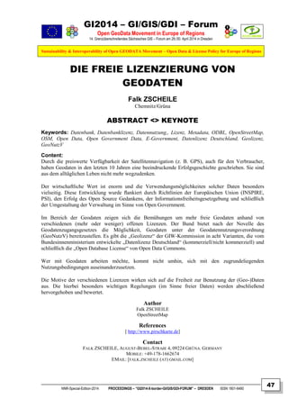 GI2014 – GI/GIS/GDI – Forum
Open GeoData Movement in Europe of Regions
14. Grenzüberschreitendes Sächsisches GIS – Forum am 29./30. April 2014 in Dresden
Sustainability & Interoperability of Open GEODATA Movement – Open Data & License Policy for Europe of Regions
NNR-Special-Edition-2014 PROCEEDINGS – “GI2014-X-border-GI/GIS/GDI-FORUM” – DRESDEN ISSN 1801-6480
47
DIE FREIE LIZENZIERUNG VON
GEODATEN
Falk ZSCHEILE
Chemnitz/Grüna
ABSTRACT <> KEYNOTE
Keywords: Datenbank, Datenbanklizenz, Datennutzung,, Lizenz, Metadata, ODBL, OpenStreetMap,
OSM, Open Data, Open Government Data, E-Government, Datenlizenz Deutschland, Geolizenz,
GeoNutzV
Content:
Durch die preiswerte Verfügbarkeit der Satellitennavigation (z. B. GPS), auch für den Verbraucher,
haben Geodaten in den letzten 10 Jahren eine beeindruckende Erfolgsgeschichte geschrieben. Sie sind
aus dem alltäglichen Leben nicht mehr wegzudenken.
Der wirtschaftliche Wert ist enorm und die Verwendungsmöglichkeiten solcher Daten besonders
vielseitig. Diese Entwicklung wurde ﬂankiert durch Richtlinien der Europäischen Union (INSPIRE,
PSI), den Erfolg des Open Source Gedankens, der Informationsfreiheitsgesetzgebung und schließlich
der Umgestaltung der Verwaltung im Sinne von Open Government.
Im Bereich der Geodaten zeigen sich die Bemühungen um mehr freie Geodaten anhand von
verschiedenen (mehr oder weniger) offenen Lizenzen. Der Bund bietet nach der Novelle des
Geodatenzugangsgesetzes die Möglichkeit, Geodaten unter der Geodatennutzungsverordnung
(GeoNutzV) bereitzustellen. Es gibt die „Geolizenz“ der GIW-Kommission in acht Varianten, die vom
Bundesinnenministerium entwickelte „Datenlizenz Deutschland“ (kommerziell/nicht kommerziell) und
schließlich die „Open Database License“ von Open Data Commons.
Wer mit Geodaten arbeiten möchte, kommt nicht umhin, sich mit den zugrundeliegenden
Nutzungsbedingungen auseinanderzusetzen.
Die Motive der verschiedenen Lizenzen wirken sich auf die Freiheit zur Benutzung der (Geo-)Daten
aus. Die hierbei besonders wichtigen Regelungen (im Sinne freier Daten) werden abschließend
hervorgehoben und bewertet.
Author
Falk ZSCHEILE
OpenStreetMap
References
[ http://www.pirschkarte.de]
Contact
FALK ZSCHEILE, AUGUST-BEBEL-STRAßE 4, 09224 GRÜNA. GERMANY
MOBILE: +49-178-1662674
EMAIL: [FALK.ZSCHEILE (AT) GMAIL.COM]
 