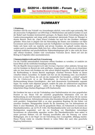 GI2014 – GI/GIS/GDI – Forum
Open GeoData Movement in Europe of Regions
14. Grenzüberschreitendes Sächsisches GIS – Forum am 29./30. April 2014 in Dresden
Sustainability & Interoperability of Open GEODATA Movement – Open Data & License Policy for Europe of Regions
NNR-Special-Edition-2014 PROCEEDINGS – “GI2014-X-border-GI/GIS/GDI-FORUM” – DRESDEN ISSN 1801-6480
48
SUMMARY
1 Einleitung
Geodaten sind für eine Vielzahl von Anwendungen nützlich, wenn nicht sogar notwendig. Mit
der preiswerten Verfügbarkeit von GPS-Chips in Mobiltelefonen und anderen Geräten ist auch
der Bedarf nach Geodaten kontinuierlich gestiegen. Zu Beginn dieser Entwicklung hatten die
Landesvermessungsämter und einige große international operierende Firmen ein Monopol in
diesem Bereich. Doch der „Open Source“-Gedanke hat auch bei den Geodaten Anhänger
gefunden. Hinzu kam in jüngster Zeit die Hinwendung des Staates zum Gedanken von Open
Government und in dessen Fahrwasser auch die Verfügbarkeit von Open Government Data. So
ﬁnden sich heute nicht nur staatliche und private Geodaten, die gekauft werden müssen,
sondern auch in zunehmendem Maße freie bzw. offene Geodaten, die jedermann nutzen kann.
Aufgrund rechtlicher und gesellschaftlicher Rahmenbedingungen gibt es aber nicht die freien
oder offenen Geodaten, sondern viele verschiedene Versionen davon. Damit soll sich der
Beitrag im Folgenden näher auseinandersetzen.
2 Immaterialgüterrecht und freie Lizenzierung
Um die Vielzahl unterschiedlich lizenzierter offener Geodaten zu verstehen, ist zunächst ein
kurzer Blick auf die rechtlichen Grundlagen notwendig.
Wie die Begriffe Immaterialgüterrecht oder Geistiges Eigentum schon andeuten, bewegt man
sich bei Geodaten im Bereich der nicht greifbaren „Gegenstände“. Anders als ein Grundstück
oder ein Auto lassen sich Geodaten nur sehr schwer dinglich begreifen. Entsprechend spät hat
die Rechtsordnung in diesem Bereich angefangen, einzelnen Personen Rechte an diesen
virtuellen Gütern zuzuordnen. Es handelt sich hier um die Zuordnung eines Ausschließlich-
keitsrechts zu einer Person, die sich um das immaterielle Gut besonders „verdient“ gemacht
hat. Im Urheberrecht ist es der Werkschöpfer, im Patentrecht der Erﬁnder. Dieser
Rechtezuordnung können Gerechtigkeits-, aber auch ökonomische Gesichtspunkte zugrunde
liegen. Sie werden nicht allgemein geregelt, sondern für jedes als schützenswert angesehene
Immaterialgut gesondert geregelt – anders als im Bürgerlichen Gesetzbuch, das für alle
körperlichen Dinge (Sachen) Regelungen trifft (Sachenrecht).
Bei Geodaten hat man es mit der Verknüpfung einer Sachinformation mit einer geograﬁschen
Position zu tun. Dieser Fall der einzelnen geograﬁschen Information wird von der
Rechtsordnung als nicht besonders schützenswert angesehen. Dies gilt ebenso für die meisten
anderen Informationen. Informationen werden ohne besonderen Grund von der Rechts-ordnung
nicht geschützt. Entsprechend fehlt es an einer gesonderten Regelung für den Schutz von
einzelnen Geodaten. Demgegenüber besteht für die Sammlung von von Informationen als
Daten in einer Datenbank, also auch für geograﬁsche Daten, ein Schutzrecht zu Gunsten des
Datenbankherstellers, vgl. §§ 87a ff. UrhG. Der Datenbankhersteller wird vom Recht mit dieser
Rechtsposition ausgestattet, weil die zur Erstellung von Datenbanken notwendigen
Investitionen als schutzwürdig angesehen werden. Der Datenbankhersteller kann andere in
einem gewissen Rahmen von der Nutzung ausschließen oder die Nutzung von seinen
Bedingungen, also in der Regel von der Entrichtung einer Lizenzgebühr, abhängig machen.
Dieses Prinzip würde im virtuellen Bereich in vielen Fällen aber auch ohne gesetzliche
Regelung funktionieren.
 