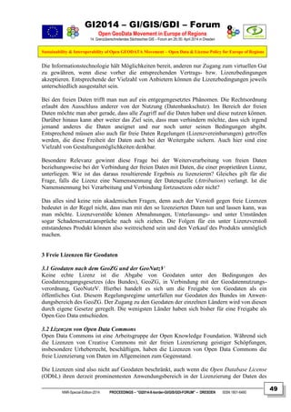 GI2014 – GI/GIS/GDI – Forum
Open GeoData Movement in Europe of Regions
14. Grenzüberschreitendes Sächsisches GIS – Forum am 29./30. April 2014 in Dresden
Sustainability & Interoperability of Open GEODATA Movement – Open Data & License Policy for Europe of Regions
NNR-Special-Edition-2014 PROCEEDINGS – “GI2014-X-border-GI/GIS/GDI-FORUM” – DRESDEN ISSN 1801-6480
49
Die Informationstechnologie hält Möglichkeiten bereit, anderen nur Zugang zum virtuellen Gut
zu gewähren, wenn diese vorher die entsprechenden Vertrags- bzw. Lizenzbedingungen
akzeptieren. Entsprechende der Vielzahl von Anbietern können die Lizenzbedingungen jeweils
unterschiedlich ausgestaltet sein.
Bei den freien Daten trifft man nun auf ein entgegengesetztes Phänomen. Die Rechtsordnung
erlaubt den Ausschluss anderer von der Nutzung (Datenbankschutz). Im Bereich der freien
Daten möchte man aber gerade, dass alle Zugriff auf die Daten haben und diese nutzen können.
Darüber hinaus kann aber weiter das Ziel sein, dass man verhindern möchte, dass sich irgend
jemand anderes die Daten aneignet und nur noch unter seinen Bedingungen abgibt.
Entsprechend müssen also auch für freie Daten Regelungen (Lizenzvereinbarungen) getroffen
werden, die diese Freiheit der Daten auch bei der Weitergabe sichern. Auch hier sind eine
Vielzahl von Gestaltungsmöglichkeiten denkbar.
Besondere Relevanz gewinnt diese Frage bei der Weiterverarbeitung von freien Daten
beziehungsweise bei der Verbindung der freien Daten mit Daten, die einer proprietären Lizenz,
unterliegen. Wie ist das daraus resultierende Ergebnis zu lizenzieren? Gleiches gilt für die
Frage, falls die Lizenz eine Namensnennung der Datenquelle (Attribution) verlangt. Ist die
Namensnennung bei Verarbeitung und Verbindung fortzusetzen oder nicht?
Das alles sind keine rein akademischen Fragen, denn auch der Verstoß gegen freie Lizenzen
bedeutet in der Regel nicht, dass man mit den so lizenzierten Daten tun und lassen kann, was
man möchte. Lizenzverstöße können Abmahnungen, Unterlassungs- und unter Umständen
sogar Schadensersatzansprüche nach sich ziehen. Die Folgen für ein unter Lizenzverstoß
entstandenes Produkt können also weitreichend sein und den Verkauf des Produkts unmöglich
machen.
3 Freie Lizenzen für Geodaten
3.1 Geodaten nach dem GeoZG und der GeoNutzV
Keine echte Lizenz ist die Abgabe von Geodaten unter den Bedingungen des
Geodatenzugangsgesetzes (des Bundes), GeoZG, in Verbindung mit der Geodatennutzungs-
verordnung, GeoNutzV. Hierbei handelt es sich um die Freigabe von Geodaten als ein
öffentliches Gut. Diesem Regelungsregime unterfallen nur Geodaten des Bundes im Anwen-
dungsbereich des GeoZG. Der Zugang zu den Geodaten der einzelnen Ländern wird von diesen
durch eigene Gesetze geregelt. Die wenigsten Länder haben sich bisher für eine Freigabe als
Open Geo Data entschieden.
3.2 Lizenzen von Open Data Commons
Open Data Commons ist eine Arbeitsgruppe der Open Knowledge Foundation. Während sich
die Lizenzen von Creative Commons mit der freien Lizenzierung geistiger Schöpfungen,
insbesondere Urheberrecht, beschäftigen, haben die Lizenzen von Open Data Commons die
freie Lizenzierung von Daten im Allgemeinen zum Gegenstand.
Die Lizenzen sind also nicht auf Geodaten beschränkt, auch wenn die Open Database License
(ODbL) ihren derzeit prominentesten Anwendungsbereich in der Lizenzierung der Daten des
 