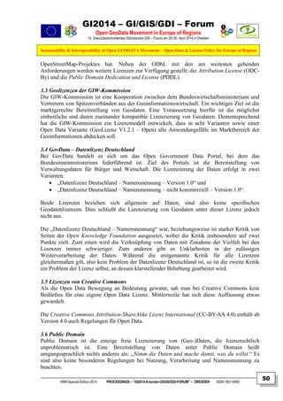 GI2014 – GI/GIS/GDI – Forum
Open GeoData Movement in Europe of Regions
14. Grenzüberschreitendes Sächsisches GIS – Forum am 29./30. April 2014 in Dresden
Sustainability & Interoperability of Open GEODATA Movement – Open Data & License Policy for Europe of Regions
NNR-Special-Edition-2014 PROCEEDINGS – “GI2014-X-border-GI/GIS/GDI-FORUM” – DRESDEN ISSN 1801-6480
50
OpenStreetMap-Projektes hat. Neben der ODbL mit den am weitesten gehenden
Anforderungen werden weitere Lizenzen zur Verfügung gestellt: die Attribution License (ODC-
By) und die Public Domain Dedication and License (PDDL).
3.3 Geolizenzen der GIW-Kommission
Die GIW-Kommission ist eine Kooperation zwischen dem Bundeswirtschaftsministerium und
Vertretern von Spitzenverbänden aus der Geoinformationswirtschaft. Ein wichtiges Ziel ist die
marktgerechte Bereitstellung von Geodaten. Eine Voraussetzung hierfür ist die möglichst
einheitliche und damit zueinander kompatible Lizenzierung von Geodaten. Dementsprechend
hat die GIW-Kommission ein Lizenzmodell entwickelt, dass in acht Varianten sowie einer
Open Data Variante (GeoLizenz V1.2.1 – Open) alle Anwendungsfälle im Marktbereich der
Geoinformationen abdecken soll.
3.4 GovData – Datenlizenz Deutschland
Bei GovData handelt es sich um das Open Government Data Portal, bei dem das
Bundesinnenministerium federführend ist. Ziel des Portals ist die Bereitstellung von
Verwaltungsdaten für Bürger und Wirtschaft. Die Lizenzierung der Daten erfolgt in zwei
Varianten:
 „Datenlizenz Deutschland – Namensnennung – Version 1.0“ und
 „Datenlizenz Deutschland – Namensnennung – nicht kommerziell – Version 1.0“.
Beide Lizenzen beziehen sich allgemein auf Daten, sind also keine speziﬁschen
Geodatenlizenzen. Dies schließt die Lizenzierung von Geodaten unter dieser Lizenz jedoch
nicht aus.
Die „Datenlizenz Deutschland – Namensnennung“ war, beziehungsweise ist starker Kritik von
Seiten der Open Knowledge Foundation ausgesetzt, wobei die Kritik insbesondere auf zwei
Punkte zielt. Zum einen wird die Verknüpfung von Daten mit Zunahme der Vielfalt bei den
Lizenzen immer schwieriger. Zum anderen gibt es Unklarheiten in der zulässigen
Weiterverarbeitung der Daten. Während die erstgenannte Kritik für alle Lizenzen
gleichermaßen gilt, also kein Problem der Datenlizenz Deutschland ist, so ist die zweite Kritik
ein Problem der Lizenz selbst, an dessen klarstellender Behebung gearbeitet wird.
3.5 Lizenzen von Creative Commons
Als die Open Data Bewegung an Bedeutung gewann, sah man bei Creative Commons kein
Bedürfnis für eine eigene Open Data Lizenz. Mittlerweile hat sich diese Auffassung etwas
gewandelt.
Die Creative Commons Attribution-ShareAlike Lizenz International (CC-BY-SA 4.0) enthält ab
Version 4.0 auch Regelungen für Open Data.
3.6 Public Domain
Public Domain ist die einzige freie Lizenzierung von (Geo-)Daten, die lizenzrechtlich
unproblematisch ist. Eine Bereitstellung von Daten unter Public Domain heißt
umgangssprachlich nichts anderes als: „Nimm die Daten und mache damit, was du willst.“ Es
sind also keine besonderen Regelungen bei Nutzung, Verarbeitung und Namensnennung zu
beachten.
 