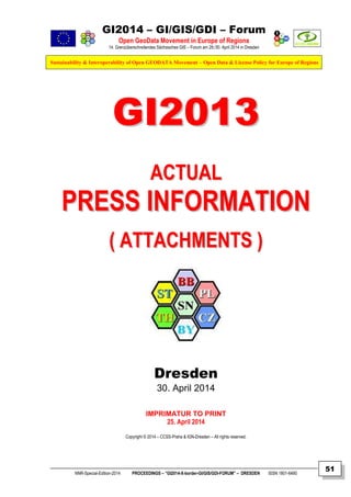 GI2014 – GI/GIS/GDI – Forum
Open GeoData Movement in Europe of Regions
14. Grenzüberschreitendes Sächsisches GIS – Forum am 29./30. April 2014 in Dresden
Sustainability & Interoperability of Open GEODATA Movement – Open Data & License Policy for Europe of Regions
NNR-Special-Edition-2014 PROCEEDINGS – “GI2014-X-border-GI/GIS/GDI-FORUM” – DRESDEN ISSN 1801-6480
51
GGII22001133
AACCTTUUAALL
PPRREESSSS IINNFFOORRMMAATTIIOONN
(( AATTTTAACCHHMMEENNTTSS ))
Dresden
30. April 2014
IMPRIMATUR TO PRINT
25. April 2014
Copyright © 2014 – CCSS-Praha & IGN-Dresden – All rights reserved.
 