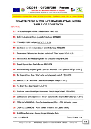 GI2014 – GI/GIS/GDI – Forum
Open GeoData Movement in Europe of Regions
14. Grenzüberschreitendes Sächsisches GIS – Forum am 29./30. April 2014 in Dresden
Sustainability & Interoperability of Open GEODATA Movement – Open Data & License Policy for Europe of Regions
NNR-Special-Edition-2014 PROCEEDINGS – “GI2014-X-border-GI/GIS/GDI-FORUM” – DRESDEN ISSN 1801-6480
52
RELATED PRESS & WEB INFORMATION ATTACHMENTS
TABLE OF CONTENTS
SEITE # PAGE:
53: The Budapest Open Science Access Initiative (14.02.2002)
55: Berlin Declaration on Open Access to Knowledge (22.10.2003)
58: EC COM (2011) 882 on Open DATA (12.12.2011)
59: GovData.de und not-your-govdata.de feiern Geburtstag (19.02.2014)
61: Gemeinsame Erklärung: Den Standard endlich auf “Offen” setzen ! (07.02.2013)
64: Interview: Kick the Data Secrecy Habit and Every One wins ((18.11.2013)
65: Report: Big and Open Data in Europe (29.01.2014)
66: A Chance to help shape the global Open Data Movement / The Open Data 500 (25.10.2013)
68: Big Data and Open Data – What’s what and why does it matter? (15.04.2014)
70: DECLARATION – A Citizens‘ Call to Action on Open Data (08.11.2013)
73: The Smart Open Data Project (17.03.2014)
75: Bundesrat verabschiedet Open Government Data-Strategie Schweiz (2014 – 2018)
76: EC Statement - Global Conference delivers Momentum for Reform of INTERNET (25.04.2014)
77: OPEN DATA COMMONS – Open Database License (ODbL) – ODC Attribution License
78: OPEN DATA COMMONS – Public Domain Dedication and Licence (PPDL)
82: ArcGIS OpenData.beta – Sharing,Using and Growing Data
UPDATE STATUS: 4/29/2014 PRINTED: 29 APRIL 2014
 