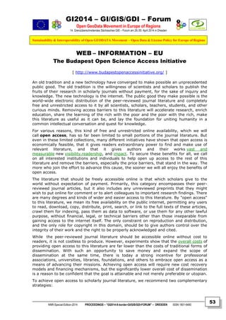 GI2014 – GI/GIS/GDI – Forum
Open GeoData Movement in Europe of Regions
14. Grenzüberschreitendes Sächsisches GIS – Forum am 29./30. April 2014 in Dresden
Sustainability & Interoperability of Open GEODATA Movement – Open Data & License Policy for Europe of Regions
NNR-Special-Edition-2014 PROCEEDINGS – “GI2014-X-border-GI/GIS/GDI-FORUM” – DRESDEN ISSN 1801-6480
53
WEB – INFORMATION – EU
The Budapest Open Science Access Initiative
[ http://www.budapestopenaccessinitiative.org/ ]
An old tradition and a new technology have converged to make possible an unprecedented
public good. The old tradition is the willingness of scientists and scholars to publish the
fruits of their research in scholarly journals without payment, for the sake of inquiry and
knowledge. The new technology is the internet. The public good they make possible is the
world-wide electronic distribution of the peer-reviewed journal literature and completely
free and unrestricted access to it by all scientists, scholars, teachers, students, and other
curious minds. Removing access barriers to this literature will accelerate research, enrich
education, share the learning of the rich with the poor and the poor with the rich, make
this literature as useful as it can be, and lay the foundation for uniting humanity in a
common intellectual conversation and quest for knowledge.
For various reasons, this kind of free and unrestricted online availability, which we will
call open access, has so far been limited to small portions of the journal literature. But
even in these limited collections, many different initiatives have shown that open access is
economically feasible, that it gives readers extraordinary power to find and make use of
relevant literature, and that it gives authors and their works vast and
measurable new visibility,readership, and impact. To secure these benefits for all, we call
on all interested institutions and individuals to help open up access to the rest of this
literature and remove the barriers, especially the price barriers, that stand in the way. The
more who join the effort to advance this cause, the sooner we will all enjoy the benefits of
open access.
The literature that should be freely accessible online is that which scholars give to the
world without expectation of payment. Primarily, this category encompasses their peer-
reviewed journal articles, but it also includes any unreviewed preprints that they might
wish to put online for comment or to alert colleagues to important research findings. There
are many degrees and kinds of wider and easier access to this literature. By "open access"
to this literature, we mean its free availability on the public internet, permitting any users
to read, download, copy, distribute, print, search, or link to the full texts of these articles,
crawl them for indexing, pass them as data to software, or use them for any other lawful
purpose, without financial, legal, or technical barriers other than those inseparable from
gaining access to the internet itself. The only constraint on reproduction and distribution,
and the only role for copyright in this domain, should be to give authors control over the
integrity of their work and the right to be properly acknowledged and cited.
While the peer-reviewed journal literature should be accessible online without cost to
readers, it is not costless to produce. However, experiments show that the overall costs of
providing open access to this literature are far lower than the costs of traditional forms of
dissemination. With such an opportunity to save money and expand the scope of
dissemination at the same time, there is today a strong incentive for professional
associations, universities, libraries, foundations, and others to embrace open access as a
means of advancing their missions. Achieving open access will require new cost recovery
models and financing mechanisms, but the significantly lower overall cost of dissemination
is a reason to be confident that the goal is attainable and not merely preferable or utopian.
To achieve open access to scholarly journal literature, we recommend two complementary
strategies:
 
